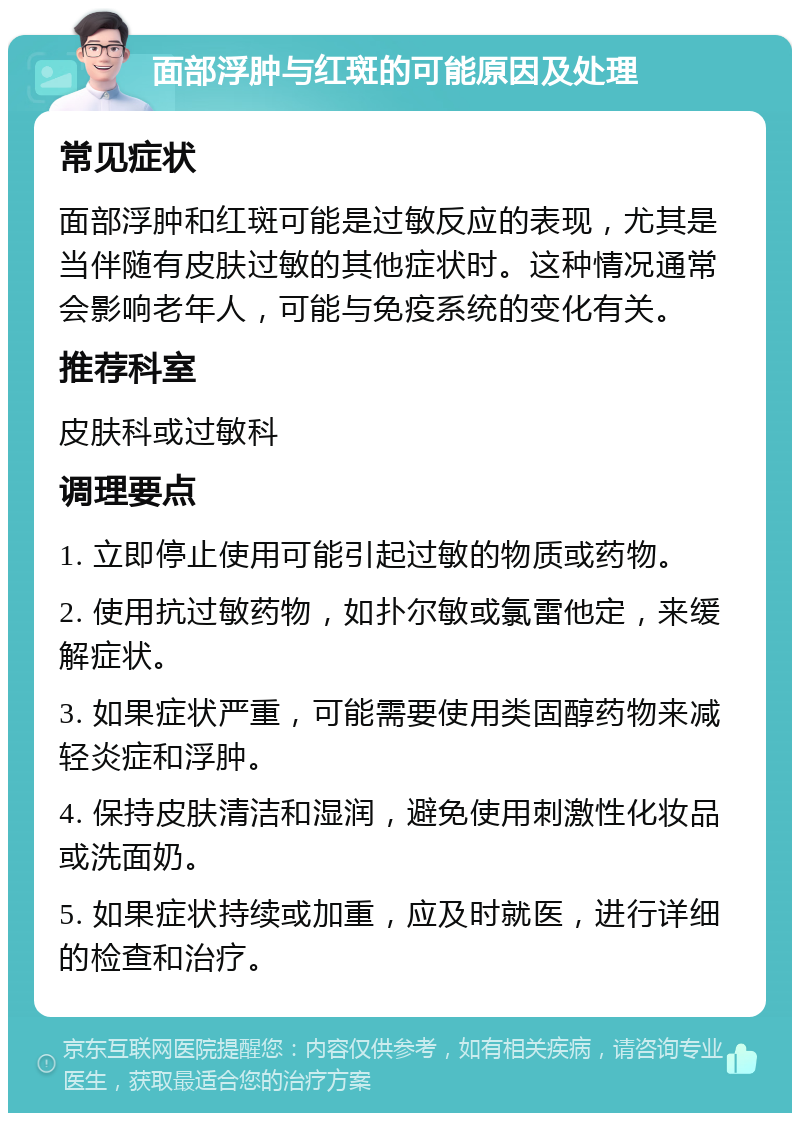 面部浮肿与红斑的可能原因及处理 常见症状 面部浮肿和红斑可能是过敏反应的表现，尤其是当伴随有皮肤过敏的其他症状时。这种情况通常会影响老年人，可能与免疫系统的变化有关。 推荐科室 皮肤科或过敏科 调理要点 1. 立即停止使用可能引起过敏的物质或药物。 2. 使用抗过敏药物，如扑尔敏或氯雷他定，来缓解症状。 3. 如果症状严重，可能需要使用类固醇药物来减轻炎症和浮肿。 4. 保持皮肤清洁和湿润，避免使用刺激性化妆品或洗面奶。 5. 如果症状持续或加重，应及时就医，进行详细的检查和治疗。