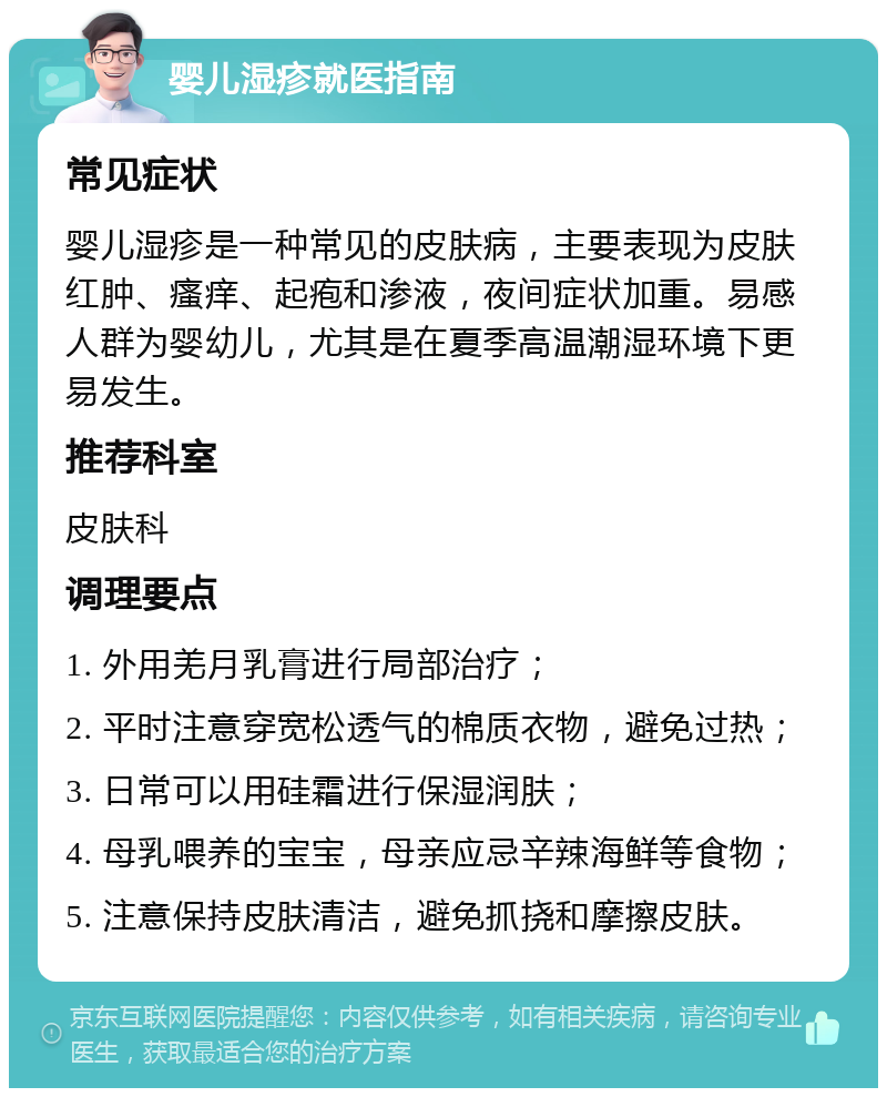 婴儿湿疹就医指南 常见症状 婴儿湿疹是一种常见的皮肤病，主要表现为皮肤红肿、瘙痒、起疱和渗液，夜间症状加重。易感人群为婴幼儿，尤其是在夏季高温潮湿环境下更易发生。 推荐科室 皮肤科 调理要点 1. 外用羌月乳膏进行局部治疗； 2. 平时注意穿宽松透气的棉质衣物，避免过热； 3. 日常可以用硅霜进行保湿润肤； 4. 母乳喂养的宝宝，母亲应忌辛辣海鲜等食物； 5. 注意保持皮肤清洁，避免抓挠和摩擦皮肤。