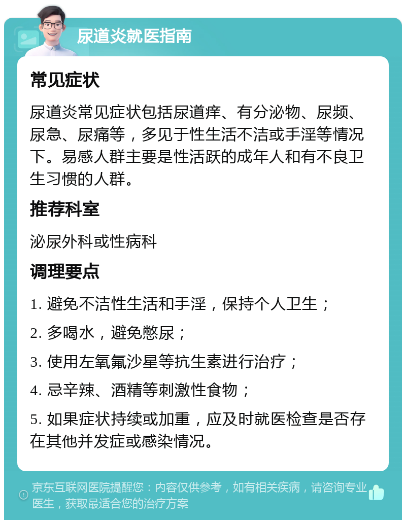 尿道炎就医指南 常见症状 尿道炎常见症状包括尿道痒、有分泌物、尿频、尿急、尿痛等，多见于性生活不洁或手淫等情况下。易感人群主要是性活跃的成年人和有不良卫生习惯的人群。 推荐科室 泌尿外科或性病科 调理要点 1. 避免不洁性生活和手淫，保持个人卫生； 2. 多喝水，避免憋尿； 3. 使用左氧氟沙星等抗生素进行治疗； 4. 忌辛辣、酒精等刺激性食物； 5. 如果症状持续或加重，应及时就医检查是否存在其他并发症或感染情况。