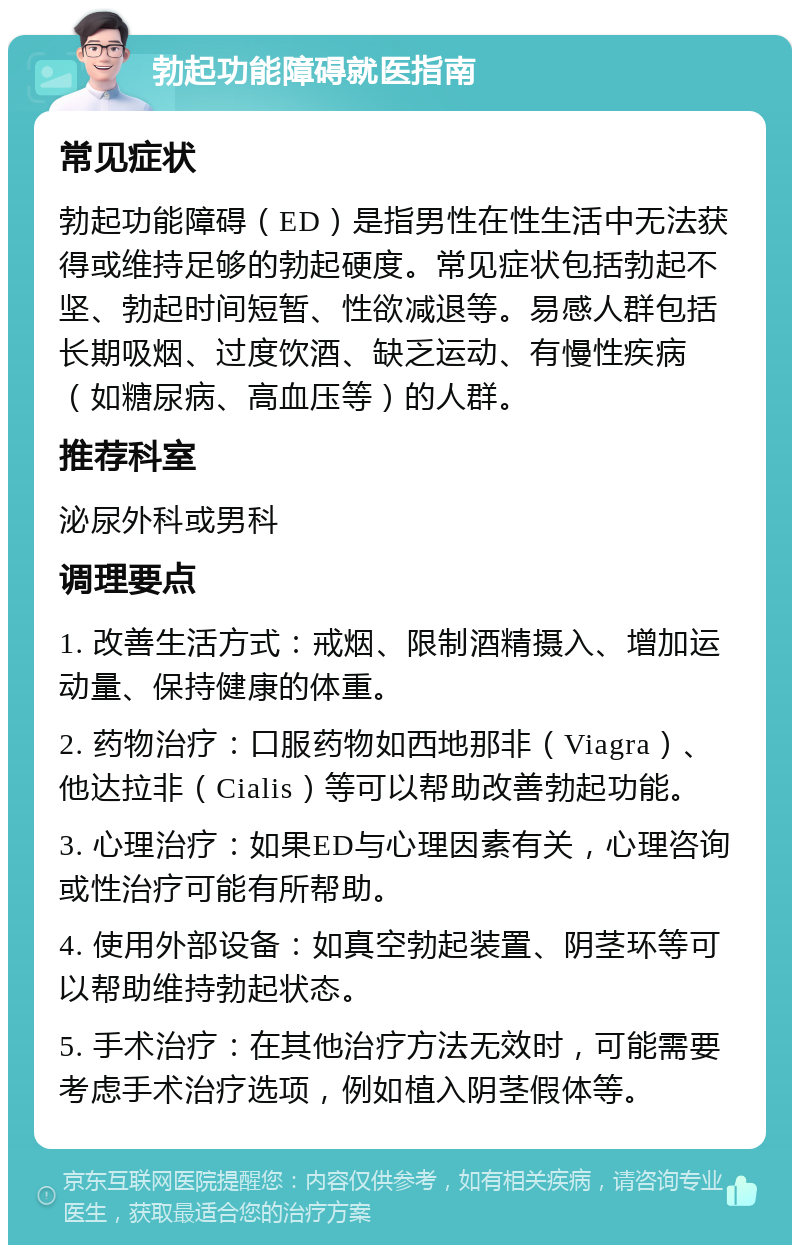 勃起功能障碍就医指南 常见症状 勃起功能障碍（ED）是指男性在性生活中无法获得或维持足够的勃起硬度。常见症状包括勃起不坚、勃起时间短暂、性欲减退等。易感人群包括长期吸烟、过度饮酒、缺乏运动、有慢性疾病（如糖尿病、高血压等）的人群。 推荐科室 泌尿外科或男科 调理要点 1. 改善生活方式：戒烟、限制酒精摄入、增加运动量、保持健康的体重。 2. 药物治疗：口服药物如西地那非（Viagra）、他达拉非（Cialis）等可以帮助改善勃起功能。 3. 心理治疗：如果ED与心理因素有关，心理咨询或性治疗可能有所帮助。 4. 使用外部设备：如真空勃起装置、阴茎环等可以帮助维持勃起状态。 5. 手术治疗：在其他治疗方法无效时，可能需要考虑手术治疗选项，例如植入阴茎假体等。