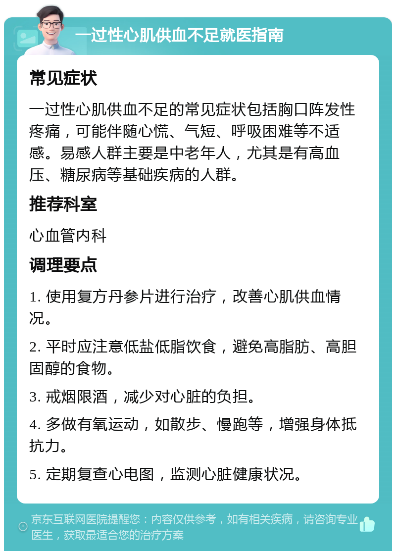 一过性心肌供血不足就医指南 常见症状 一过性心肌供血不足的常见症状包括胸口阵发性疼痛，可能伴随心慌、气短、呼吸困难等不适感。易感人群主要是中老年人，尤其是有高血压、糖尿病等基础疾病的人群。 推荐科室 心血管内科 调理要点 1. 使用复方丹参片进行治疗，改善心肌供血情况。 2. 平时应注意低盐低脂饮食，避免高脂肪、高胆固醇的食物。 3. 戒烟限酒，减少对心脏的负担。 4. 多做有氧运动，如散步、慢跑等，增强身体抵抗力。 5. 定期复查心电图，监测心脏健康状况。