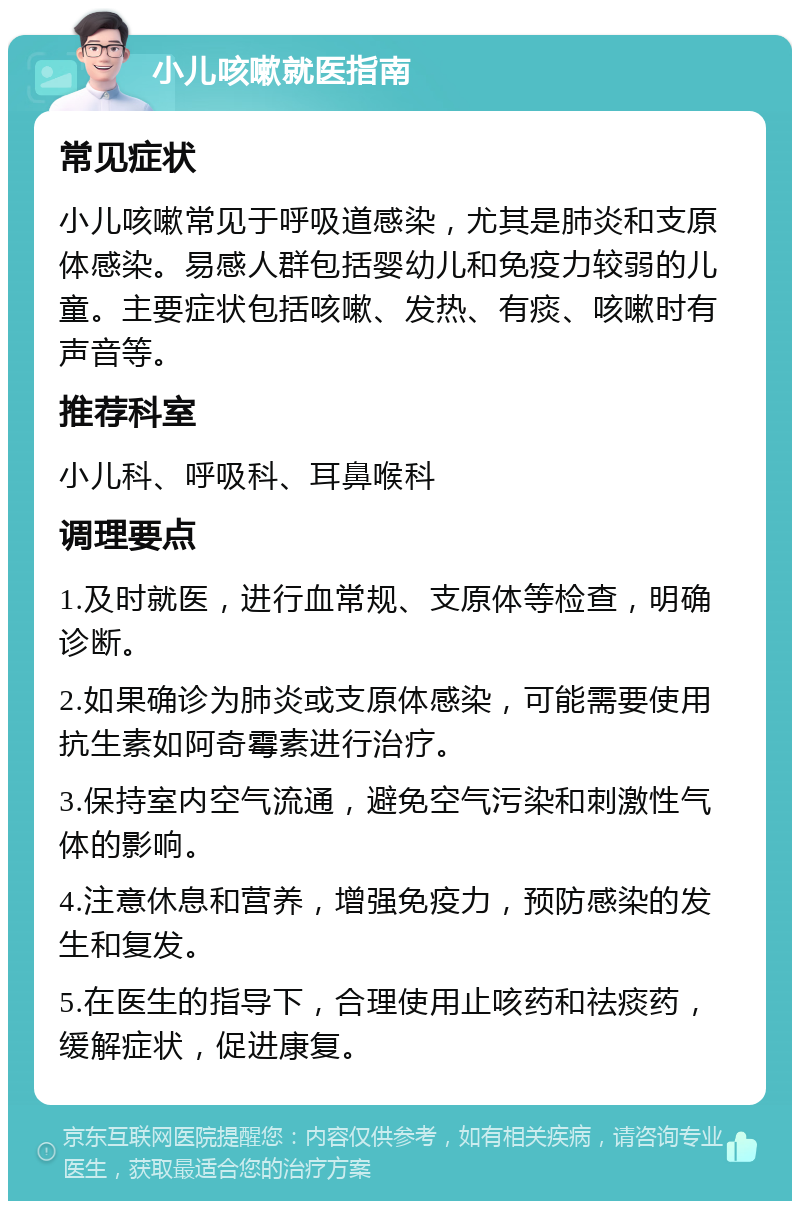 小儿咳嗽就医指南 常见症状 小儿咳嗽常见于呼吸道感染，尤其是肺炎和支原体感染。易感人群包括婴幼儿和免疫力较弱的儿童。主要症状包括咳嗽、发热、有痰、咳嗽时有声音等。 推荐科室 小儿科、呼吸科、耳鼻喉科 调理要点 1.及时就医，进行血常规、支原体等检查，明确诊断。 2.如果确诊为肺炎或支原体感染，可能需要使用抗生素如阿奇霉素进行治疗。 3.保持室内空气流通，避免空气污染和刺激性气体的影响。 4.注意休息和营养，增强免疫力，预防感染的发生和复发。 5.在医生的指导下，合理使用止咳药和祛痰药，缓解症状，促进康复。