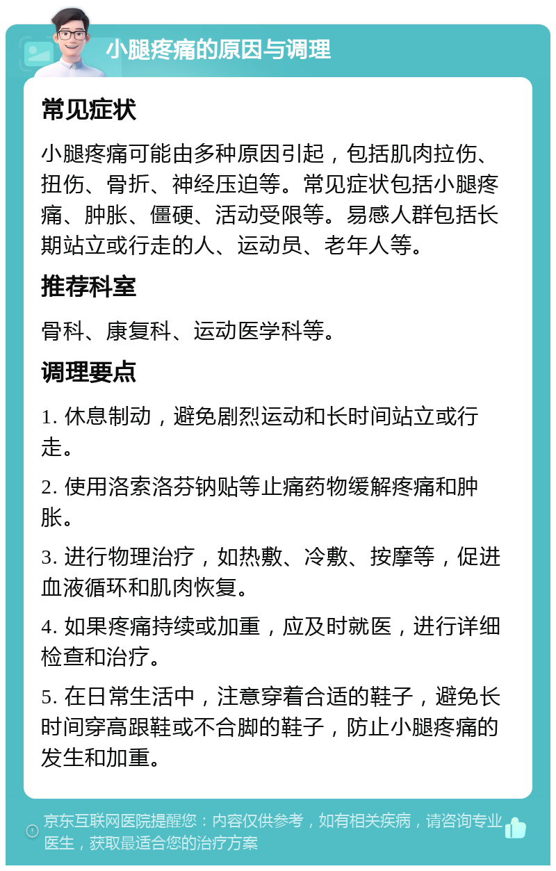 小腿疼痛的原因与调理 常见症状 小腿疼痛可能由多种原因引起，包括肌肉拉伤、扭伤、骨折、神经压迫等。常见症状包括小腿疼痛、肿胀、僵硬、活动受限等。易感人群包括长期站立或行走的人、运动员、老年人等。 推荐科室 骨科、康复科、运动医学科等。 调理要点 1. 休息制动，避免剧烈运动和长时间站立或行走。 2. 使用洛索洛芬钠贴等止痛药物缓解疼痛和肿胀。 3. 进行物理治疗，如热敷、冷敷、按摩等，促进血液循环和肌肉恢复。 4. 如果疼痛持续或加重，应及时就医，进行详细检查和治疗。 5. 在日常生活中，注意穿着合适的鞋子，避免长时间穿高跟鞋或不合脚的鞋子，防止小腿疼痛的发生和加重。