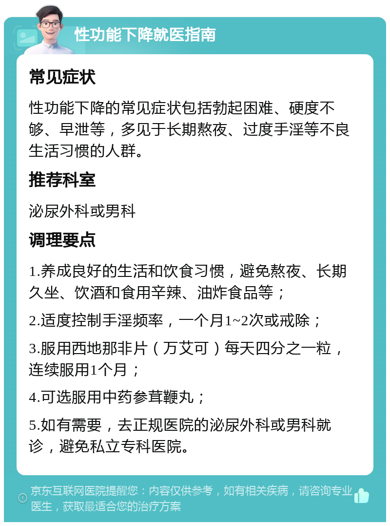 性功能下降就医指南 常见症状 性功能下降的常见症状包括勃起困难、硬度不够、早泄等，多见于长期熬夜、过度手淫等不良生活习惯的人群。 推荐科室 泌尿外科或男科 调理要点 1.养成良好的生活和饮食习惯，避免熬夜、长期久坐、饮酒和食用辛辣、油炸食品等； 2.适度控制手淫频率，一个月1~2次或戒除； 3.服用西地那非片（万艾可）每天四分之一粒，连续服用1个月； 4.可选服用中药参茸鞭丸； 5.如有需要，去正规医院的泌尿外科或男科就诊，避免私立专科医院。