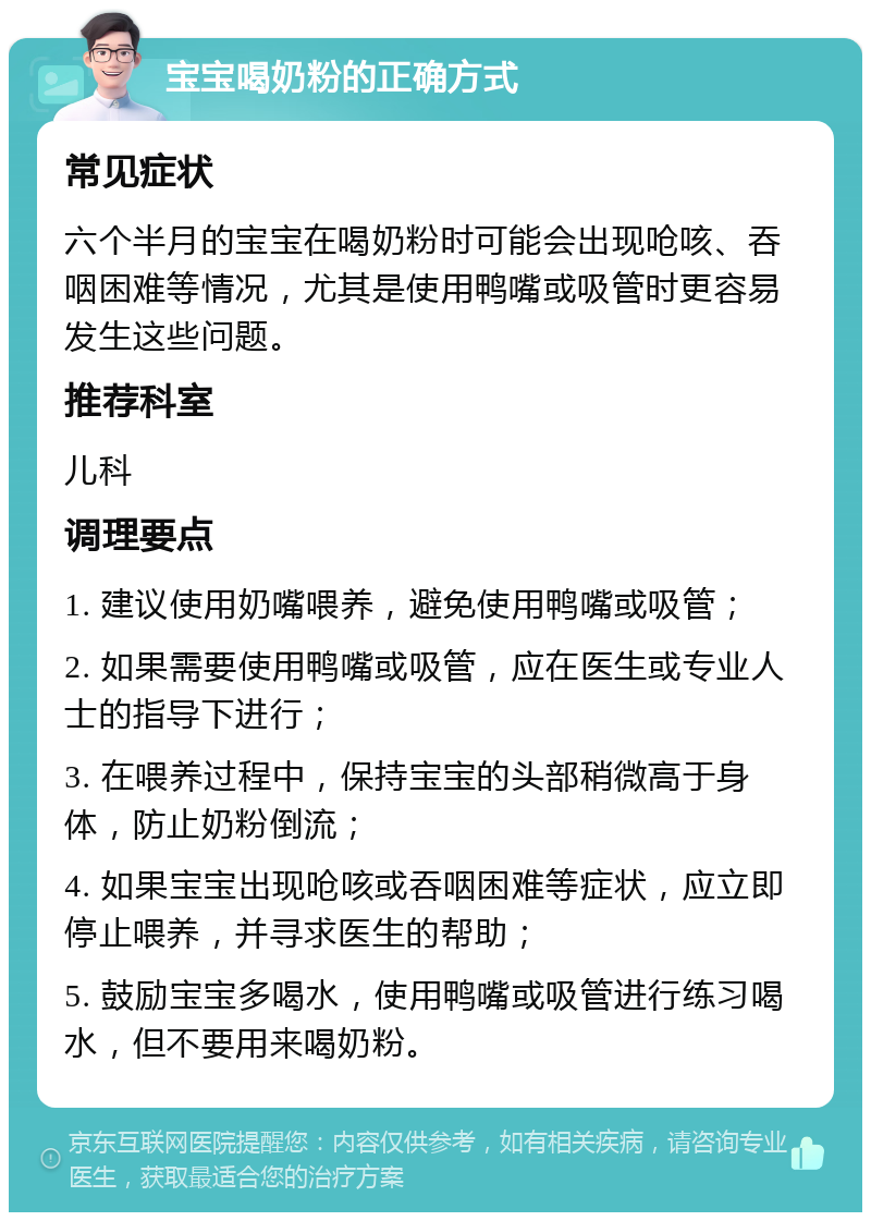 宝宝喝奶粉的正确方式 常见症状 六个半月的宝宝在喝奶粉时可能会出现呛咳、吞咽困难等情况，尤其是使用鸭嘴或吸管时更容易发生这些问题。 推荐科室 儿科 调理要点 1. 建议使用奶嘴喂养，避免使用鸭嘴或吸管； 2. 如果需要使用鸭嘴或吸管，应在医生或专业人士的指导下进行； 3. 在喂养过程中，保持宝宝的头部稍微高于身体，防止奶粉倒流； 4. 如果宝宝出现呛咳或吞咽困难等症状，应立即停止喂养，并寻求医生的帮助； 5. 鼓励宝宝多喝水，使用鸭嘴或吸管进行练习喝水，但不要用来喝奶粉。