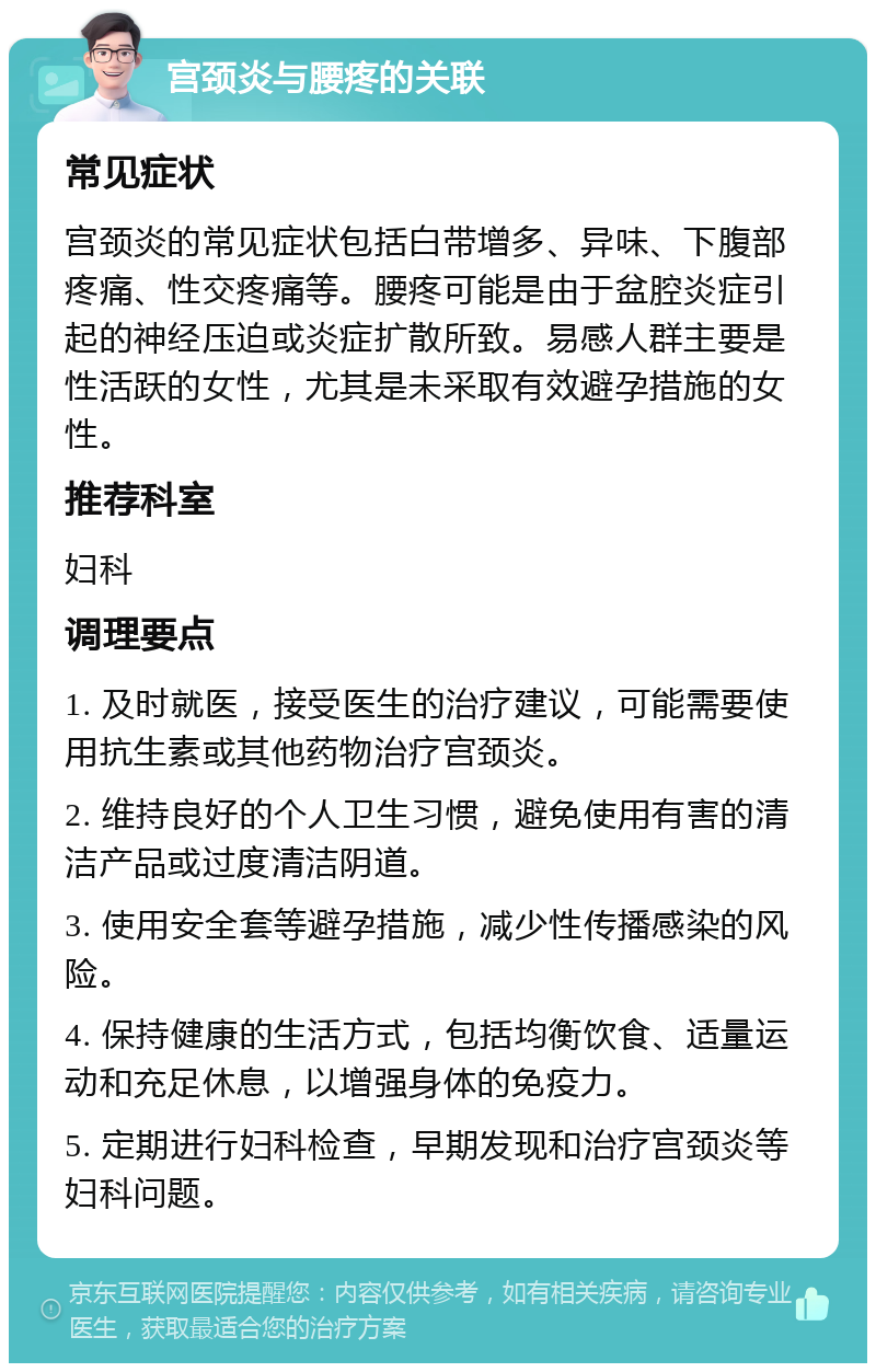 宫颈炎与腰疼的关联 常见症状 宫颈炎的常见症状包括白带增多、异味、下腹部疼痛、性交疼痛等。腰疼可能是由于盆腔炎症引起的神经压迫或炎症扩散所致。易感人群主要是性活跃的女性，尤其是未采取有效避孕措施的女性。 推荐科室 妇科 调理要点 1. 及时就医，接受医生的治疗建议，可能需要使用抗生素或其他药物治疗宫颈炎。 2. 维持良好的个人卫生习惯，避免使用有害的清洁产品或过度清洁阴道。 3. 使用安全套等避孕措施，减少性传播感染的风险。 4. 保持健康的生活方式，包括均衡饮食、适量运动和充足休息，以增强身体的免疫力。 5. 定期进行妇科检查，早期发现和治疗宫颈炎等妇科问题。