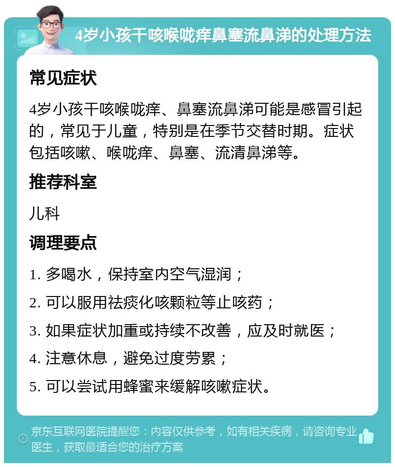 4岁小孩干咳喉咙痒鼻塞流鼻涕的处理方法 常见症状 4岁小孩干咳喉咙痒、鼻塞流鼻涕可能是感冒引起的，常见于儿童，特别是在季节交替时期。症状包括咳嗽、喉咙痒、鼻塞、流清鼻涕等。 推荐科室 儿科 调理要点 1. 多喝水，保持室内空气湿润； 2. 可以服用祛痰化咳颗粒等止咳药； 3. 如果症状加重或持续不改善，应及时就医； 4. 注意休息，避免过度劳累； 5. 可以尝试用蜂蜜来缓解咳嗽症状。