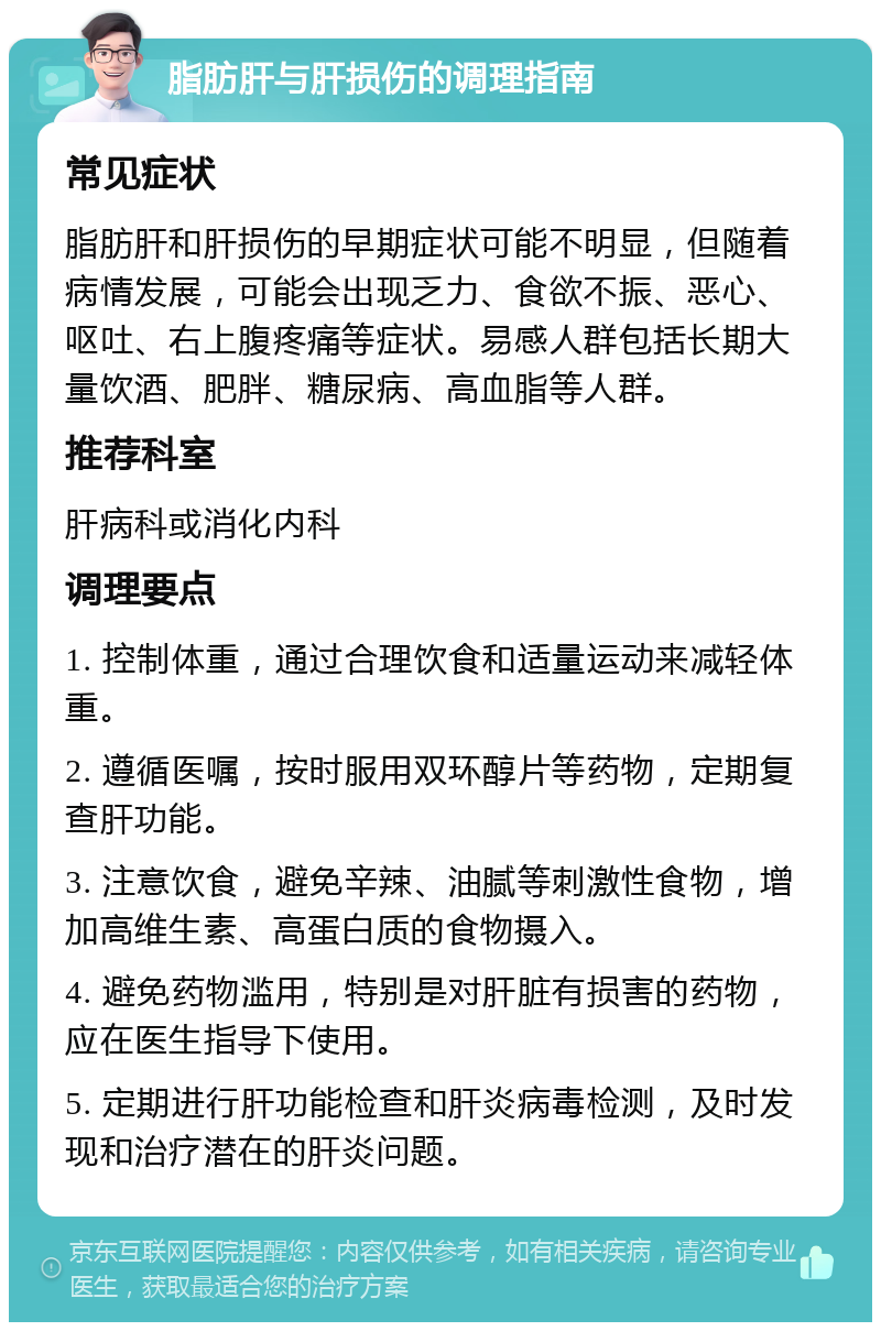 脂肪肝与肝损伤的调理指南 常见症状 脂肪肝和肝损伤的早期症状可能不明显，但随着病情发展，可能会出现乏力、食欲不振、恶心、呕吐、右上腹疼痛等症状。易感人群包括长期大量饮酒、肥胖、糖尿病、高血脂等人群。 推荐科室 肝病科或消化内科 调理要点 1. 控制体重，通过合理饮食和适量运动来减轻体重。 2. 遵循医嘱，按时服用双环醇片等药物，定期复查肝功能。 3. 注意饮食，避免辛辣、油腻等刺激性食物，增加高维生素、高蛋白质的食物摄入。 4. 避免药物滥用，特别是对肝脏有损害的药物，应在医生指导下使用。 5. 定期进行肝功能检查和肝炎病毒检测，及时发现和治疗潜在的肝炎问题。