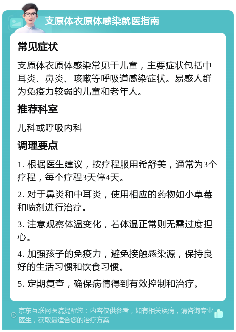 支原体衣原体感染就医指南 常见症状 支原体衣原体感染常见于儿童，主要症状包括中耳炎、鼻炎、咳嗽等呼吸道感染症状。易感人群为免疫力较弱的儿童和老年人。 推荐科室 儿科或呼吸内科 调理要点 1. 根据医生建议，按疗程服用希舒美，通常为3个疗程，每个疗程3天停4天。 2. 对于鼻炎和中耳炎，使用相应的药物如小草莓和喷剂进行治疗。 3. 注意观察体温变化，若体温正常则无需过度担心。 4. 加强孩子的免疫力，避免接触感染源，保持良好的生活习惯和饮食习惯。 5. 定期复查，确保病情得到有效控制和治疗。