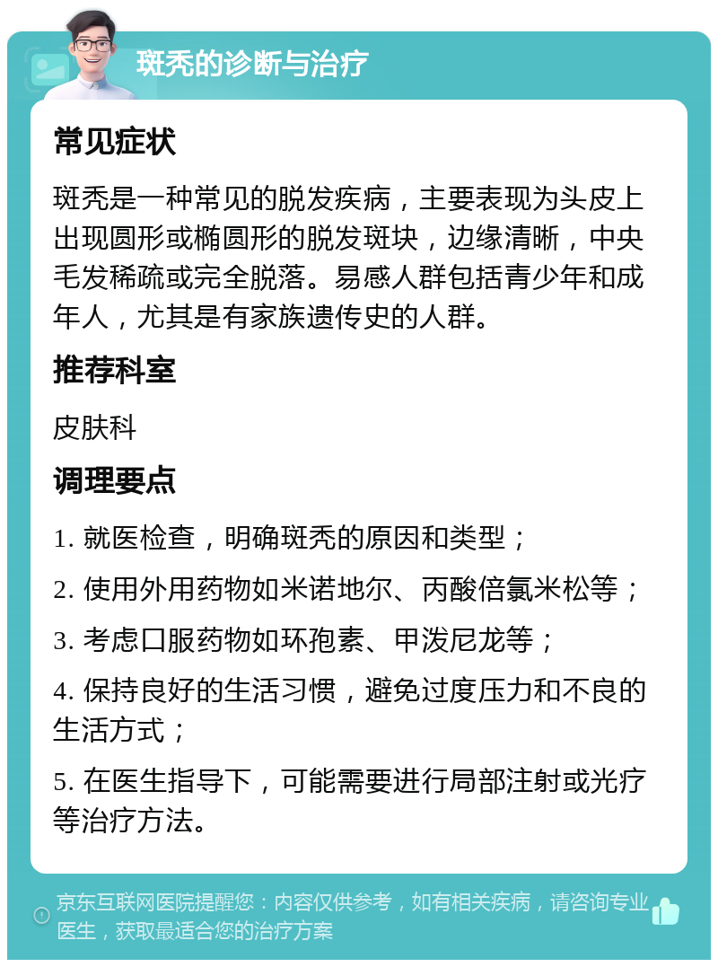 斑秃的诊断与治疗 常见症状 斑秃是一种常见的脱发疾病，主要表现为头皮上出现圆形或椭圆形的脱发斑块，边缘清晰，中央毛发稀疏或完全脱落。易感人群包括青少年和成年人，尤其是有家族遗传史的人群。 推荐科室 皮肤科 调理要点 1. 就医检查，明确斑秃的原因和类型； 2. 使用外用药物如米诺地尔、丙酸倍氯米松等； 3. 考虑口服药物如环孢素、甲泼尼龙等； 4. 保持良好的生活习惯，避免过度压力和不良的生活方式； 5. 在医生指导下，可能需要进行局部注射或光疗等治疗方法。