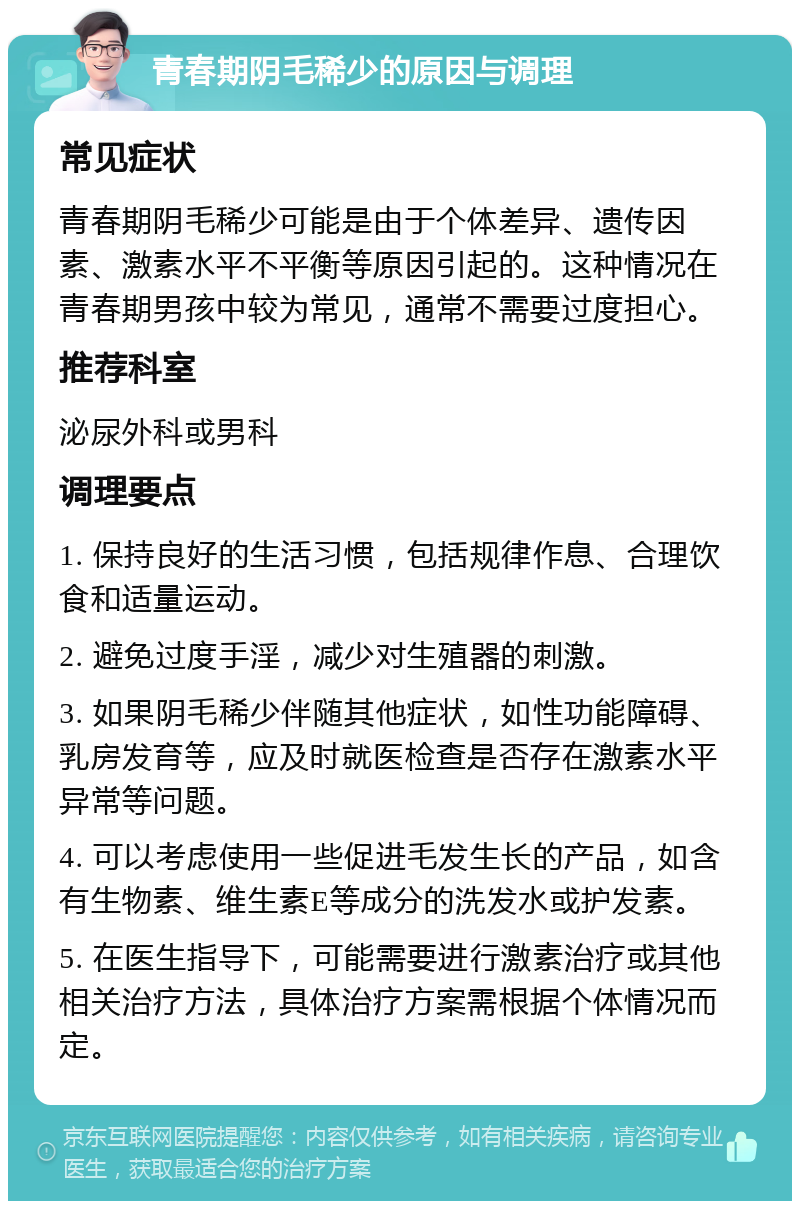 青春期阴毛稀少的原因与调理 常见症状 青春期阴毛稀少可能是由于个体差异、遗传因素、激素水平不平衡等原因引起的。这种情况在青春期男孩中较为常见，通常不需要过度担心。 推荐科室 泌尿外科或男科 调理要点 1. 保持良好的生活习惯，包括规律作息、合理饮食和适量运动。 2. 避免过度手淫，减少对生殖器的刺激。 3. 如果阴毛稀少伴随其他症状，如性功能障碍、乳房发育等，应及时就医检查是否存在激素水平异常等问题。 4. 可以考虑使用一些促进毛发生长的产品，如含有生物素、维生素E等成分的洗发水或护发素。 5. 在医生指导下，可能需要进行激素治疗或其他相关治疗方法，具体治疗方案需根据个体情况而定。