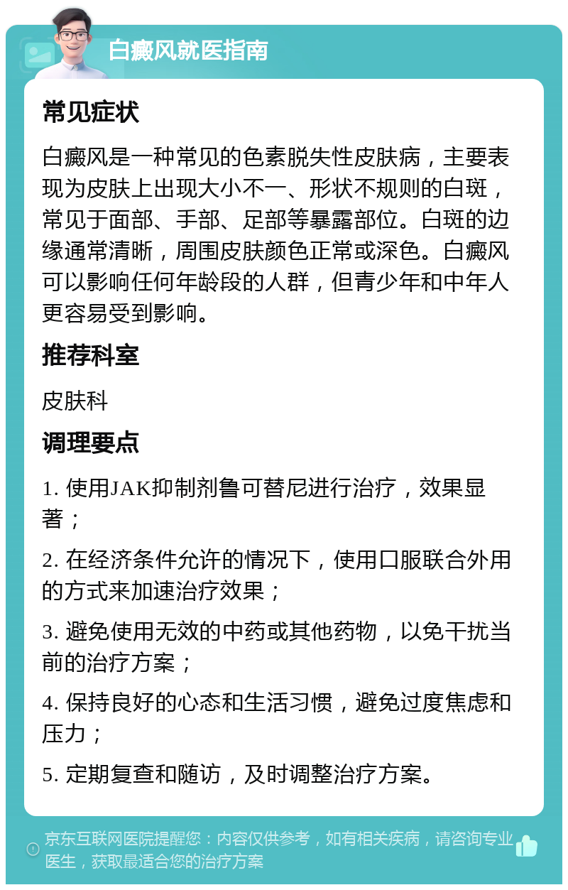 白癜风就医指南 常见症状 白癜风是一种常见的色素脱失性皮肤病，主要表现为皮肤上出现大小不一、形状不规则的白斑，常见于面部、手部、足部等暴露部位。白斑的边缘通常清晰，周围皮肤颜色正常或深色。白癜风可以影响任何年龄段的人群，但青少年和中年人更容易受到影响。 推荐科室 皮肤科 调理要点 1. 使用JAK抑制剂鲁可替尼进行治疗，效果显著； 2. 在经济条件允许的情况下，使用口服联合外用的方式来加速治疗效果； 3. 避免使用无效的中药或其他药物，以免干扰当前的治疗方案； 4. 保持良好的心态和生活习惯，避免过度焦虑和压力； 5. 定期复查和随访，及时调整治疗方案。