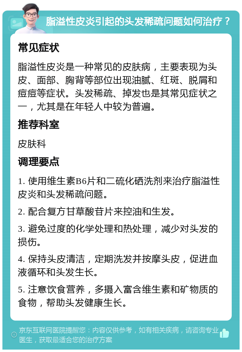 脂溢性皮炎引起的头发稀疏问题如何治疗？ 常见症状 脂溢性皮炎是一种常见的皮肤病，主要表现为头皮、面部、胸背等部位出现油腻、红斑、脱屑和痘痘等症状。头发稀疏、掉发也是其常见症状之一，尤其是在年轻人中较为普遍。 推荐科室 皮肤科 调理要点 1. 使用维生素B6片和二硫化硒洗剂来治疗脂溢性皮炎和头发稀疏问题。 2. 配合复方甘草酸苷片来控油和生发。 3. 避免过度的化学处理和热处理，减少对头发的损伤。 4. 保持头皮清洁，定期洗发并按摩头皮，促进血液循环和头发生长。 5. 注意饮食营养，多摄入富含维生素和矿物质的食物，帮助头发健康生长。