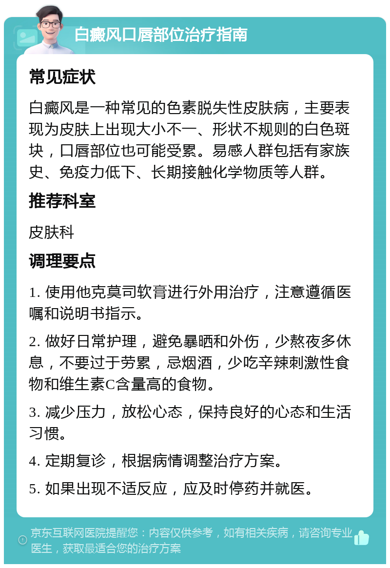 白癜风口唇部位治疗指南 常见症状 白癜风是一种常见的色素脱失性皮肤病，主要表现为皮肤上出现大小不一、形状不规则的白色斑块，口唇部位也可能受累。易感人群包括有家族史、免疫力低下、长期接触化学物质等人群。 推荐科室 皮肤科 调理要点 1. 使用他克莫司软膏进行外用治疗，注意遵循医嘱和说明书指示。 2. 做好日常护理，避免暴晒和外伤，少熬夜多休息，不要过于劳累，忌烟酒，少吃辛辣刺激性食物和维生素C含量高的食物。 3. 减少压力，放松心态，保持良好的心态和生活习惯。 4. 定期复诊，根据病情调整治疗方案。 5. 如果出现不适反应，应及时停药并就医。