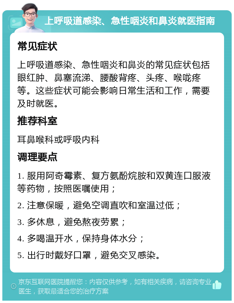 上呼吸道感染、急性咽炎和鼻炎就医指南 常见症状 上呼吸道感染、急性咽炎和鼻炎的常见症状包括眼红肿、鼻塞流涕、腰酸背疼、头疼、喉咙疼等。这些症状可能会影响日常生活和工作，需要及时就医。 推荐科室 耳鼻喉科或呼吸内科 调理要点 1. 服用阿奇霉素、复方氨酚烷胺和双黄连口服液等药物，按照医嘱使用； 2. 注意保暖，避免空调直吹和室温过低； 3. 多休息，避免熬夜劳累； 4. 多喝温开水，保持身体水分； 5. 出行时戴好口罩，避免交叉感染。