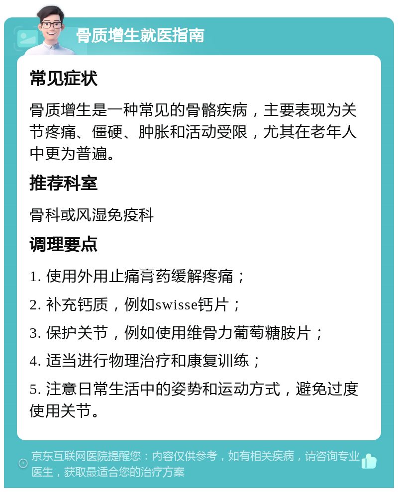 骨质增生就医指南 常见症状 骨质增生是一种常见的骨骼疾病，主要表现为关节疼痛、僵硬、肿胀和活动受限，尤其在老年人中更为普遍。 推荐科室 骨科或风湿免疫科 调理要点 1. 使用外用止痛膏药缓解疼痛； 2. 补充钙质，例如swisse钙片； 3. 保护关节，例如使用维骨力葡萄糖胺片； 4. 适当进行物理治疗和康复训练； 5. 注意日常生活中的姿势和运动方式，避免过度使用关节。