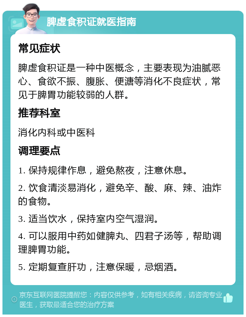 脾虚食积证就医指南 常见症状 脾虚食积证是一种中医概念，主要表现为油腻恶心、食欲不振、腹胀、便溏等消化不良症状，常见于脾胃功能较弱的人群。 推荐科室 消化内科或中医科 调理要点 1. 保持规律作息，避免熬夜，注意休息。 2. 饮食清淡易消化，避免辛、酸、麻、辣、油炸的食物。 3. 适当饮水，保持室内空气湿润。 4. 可以服用中药如健脾丸、四君子汤等，帮助调理脾胃功能。 5. 定期复查肝功，注意保暖，忌烟酒。