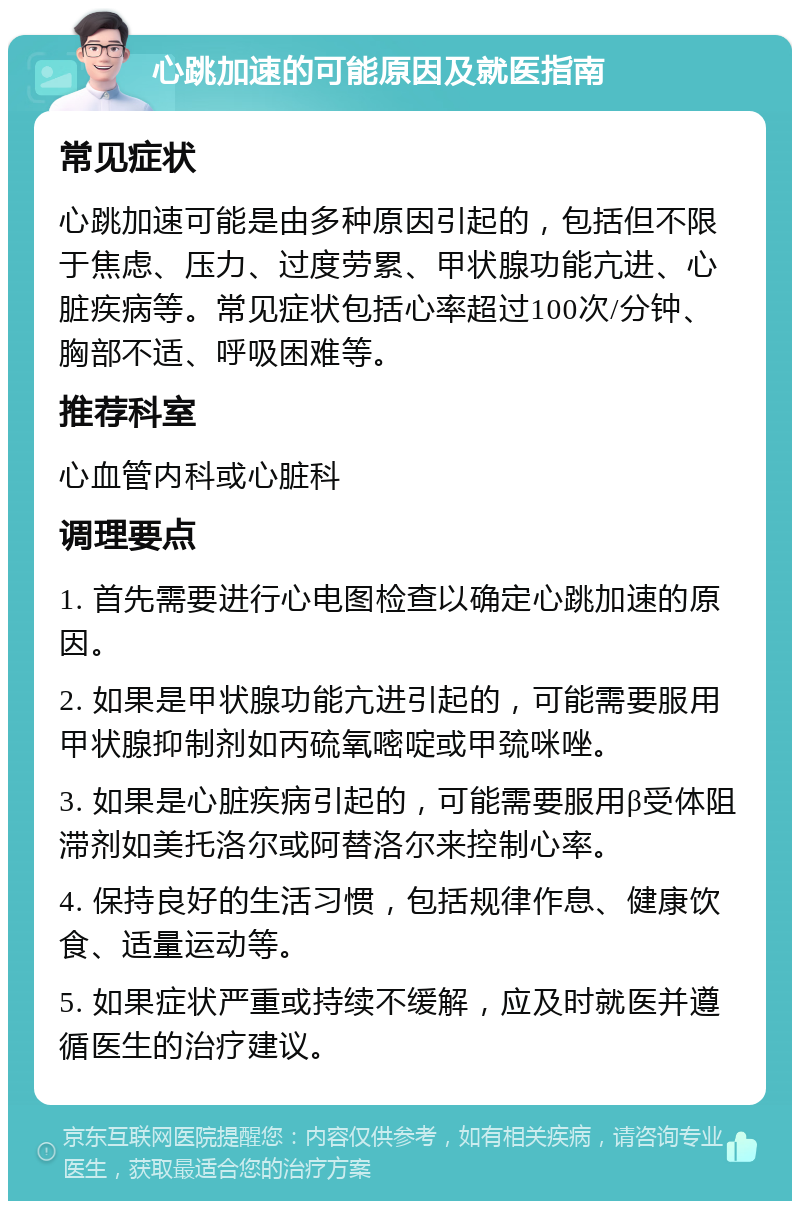 心跳加速的可能原因及就医指南 常见症状 心跳加速可能是由多种原因引起的，包括但不限于焦虑、压力、过度劳累、甲状腺功能亢进、心脏疾病等。常见症状包括心率超过100次/分钟、胸部不适、呼吸困难等。 推荐科室 心血管内科或心脏科 调理要点 1. 首先需要进行心电图检查以确定心跳加速的原因。 2. 如果是甲状腺功能亢进引起的，可能需要服用甲状腺抑制剂如丙硫氧嘧啶或甲巯咪唑。 3. 如果是心脏疾病引起的，可能需要服用β受体阻滞剂如美托洛尔或阿替洛尔来控制心率。 4. 保持良好的生活习惯，包括规律作息、健康饮食、适量运动等。 5. 如果症状严重或持续不缓解，应及时就医并遵循医生的治疗建议。