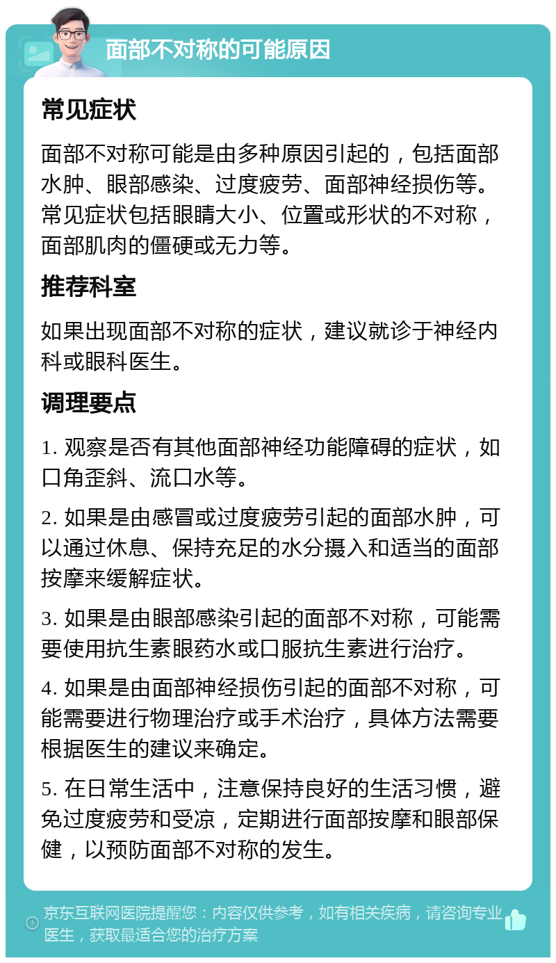 面部不对称的可能原因 常见症状 面部不对称可能是由多种原因引起的，包括面部水肿、眼部感染、过度疲劳、面部神经损伤等。常见症状包括眼睛大小、位置或形状的不对称，面部肌肉的僵硬或无力等。 推荐科室 如果出现面部不对称的症状，建议就诊于神经内科或眼科医生。 调理要点 1. 观察是否有其他面部神经功能障碍的症状，如口角歪斜、流口水等。 2. 如果是由感冒或过度疲劳引起的面部水肿，可以通过休息、保持充足的水分摄入和适当的面部按摩来缓解症状。 3. 如果是由眼部感染引起的面部不对称，可能需要使用抗生素眼药水或口服抗生素进行治疗。 4. 如果是由面部神经损伤引起的面部不对称，可能需要进行物理治疗或手术治疗，具体方法需要根据医生的建议来确定。 5. 在日常生活中，注意保持良好的生活习惯，避免过度疲劳和受凉，定期进行面部按摩和眼部保健，以预防面部不对称的发生。