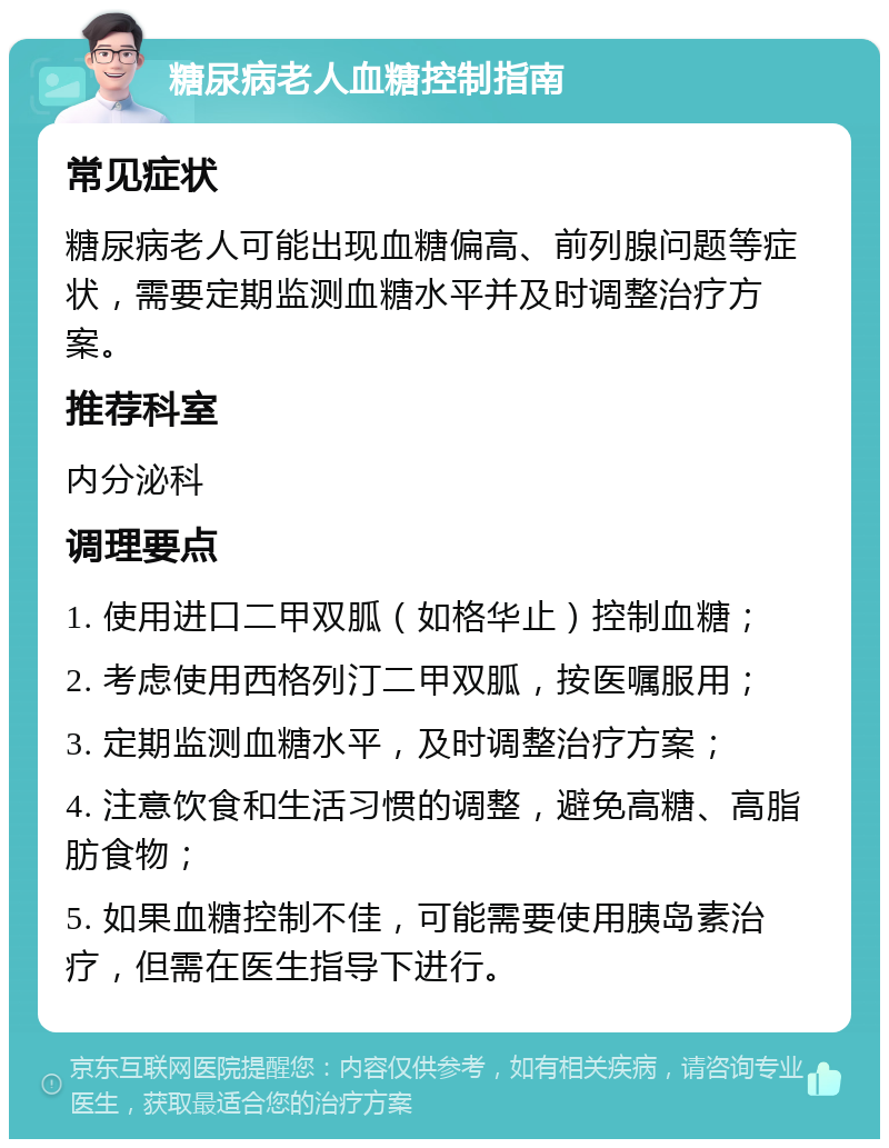 糖尿病老人血糖控制指南 常见症状 糖尿病老人可能出现血糖偏高、前列腺问题等症状，需要定期监测血糖水平并及时调整治疗方案。 推荐科室 内分泌科 调理要点 1. 使用进口二甲双胍（如格华止）控制血糖； 2. 考虑使用西格列汀二甲双胍，按医嘱服用； 3. 定期监测血糖水平，及时调整治疗方案； 4. 注意饮食和生活习惯的调整，避免高糖、高脂肪食物； 5. 如果血糖控制不佳，可能需要使用胰岛素治疗，但需在医生指导下进行。