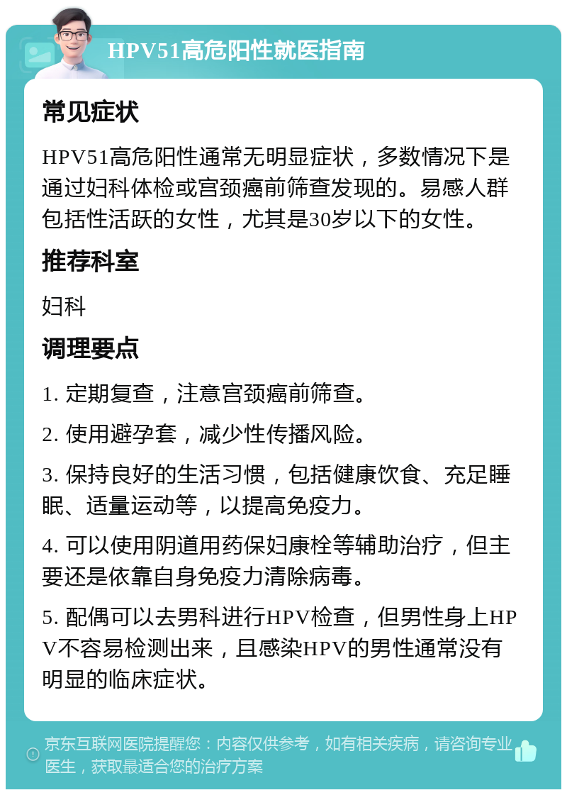 HPV51高危阳性就医指南 常见症状 HPV51高危阳性通常无明显症状，多数情况下是通过妇科体检或宫颈癌前筛查发现的。易感人群包括性活跃的女性，尤其是30岁以下的女性。 推荐科室 妇科 调理要点 1. 定期复查，注意宫颈癌前筛查。 2. 使用避孕套，减少性传播风险。 3. 保持良好的生活习惯，包括健康饮食、充足睡眠、适量运动等，以提高免疫力。 4. 可以使用阴道用药保妇康栓等辅助治疗，但主要还是依靠自身免疫力清除病毒。 5. 配偶可以去男科进行HPV检查，但男性身上HPV不容易检测出来，且感染HPV的男性通常没有明显的临床症状。