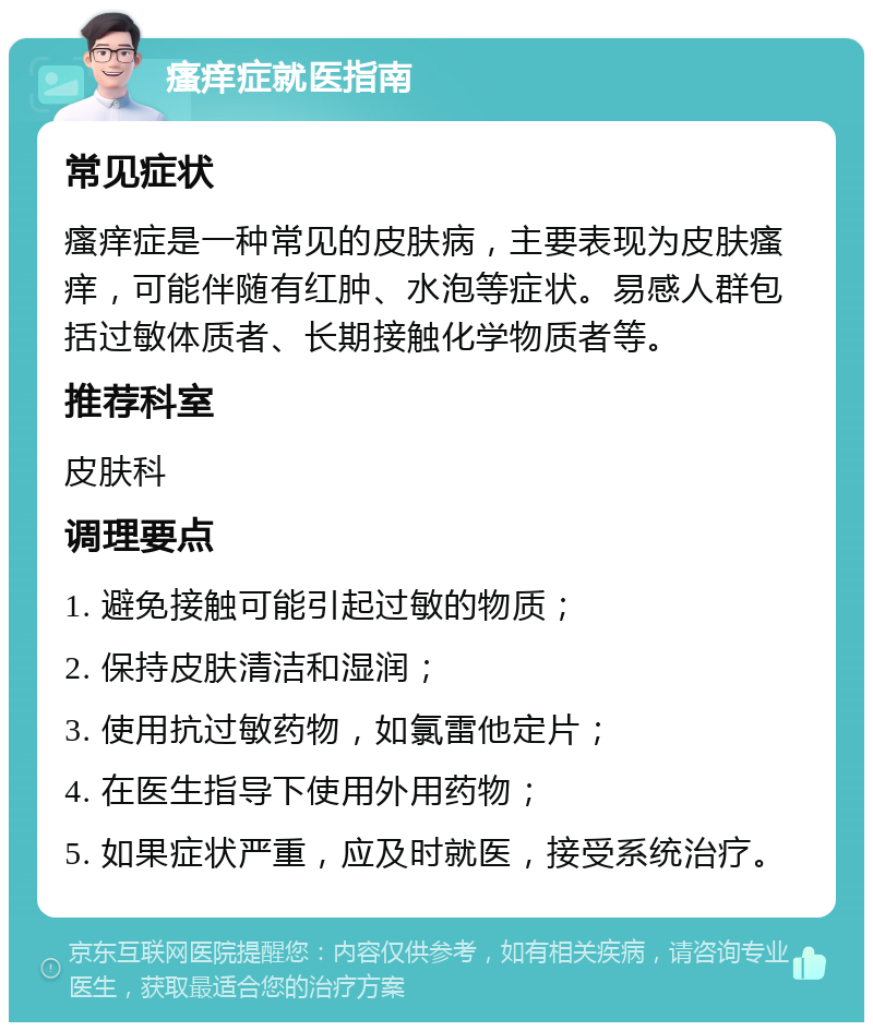 瘙痒症就医指南 常见症状 瘙痒症是一种常见的皮肤病，主要表现为皮肤瘙痒，可能伴随有红肿、水泡等症状。易感人群包括过敏体质者、长期接触化学物质者等。 推荐科室 皮肤科 调理要点 1. 避免接触可能引起过敏的物质； 2. 保持皮肤清洁和湿润； 3. 使用抗过敏药物，如氯雷他定片； 4. 在医生指导下使用外用药物； 5. 如果症状严重，应及时就医，接受系统治疗。