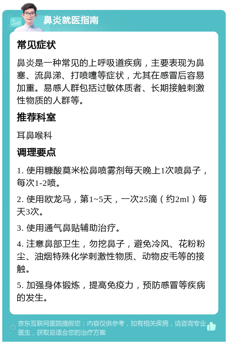 鼻炎就医指南 常见症状 鼻炎是一种常见的上呼吸道疾病，主要表现为鼻塞、流鼻涕、打喷嚏等症状，尤其在感冒后容易加重。易感人群包括过敏体质者、长期接触刺激性物质的人群等。 推荐科室 耳鼻喉科 调理要点 1. 使用糠酸莫米松鼻喷雾剂每天晚上1次喷鼻子，每次1-2喷。 2. 使用欧龙马，第1~5天，一次25滴（约2ml）每天3次。 3. 使用通气鼻贴辅助治疗。 4. 注意鼻部卫生，勿挖鼻子，避免冷风、花粉粉尘、油烟特殊化学刺激性物质、动物皮毛等的接触。 5. 加强身体锻炼，提高免疫力，预防感冒等疾病的发生。