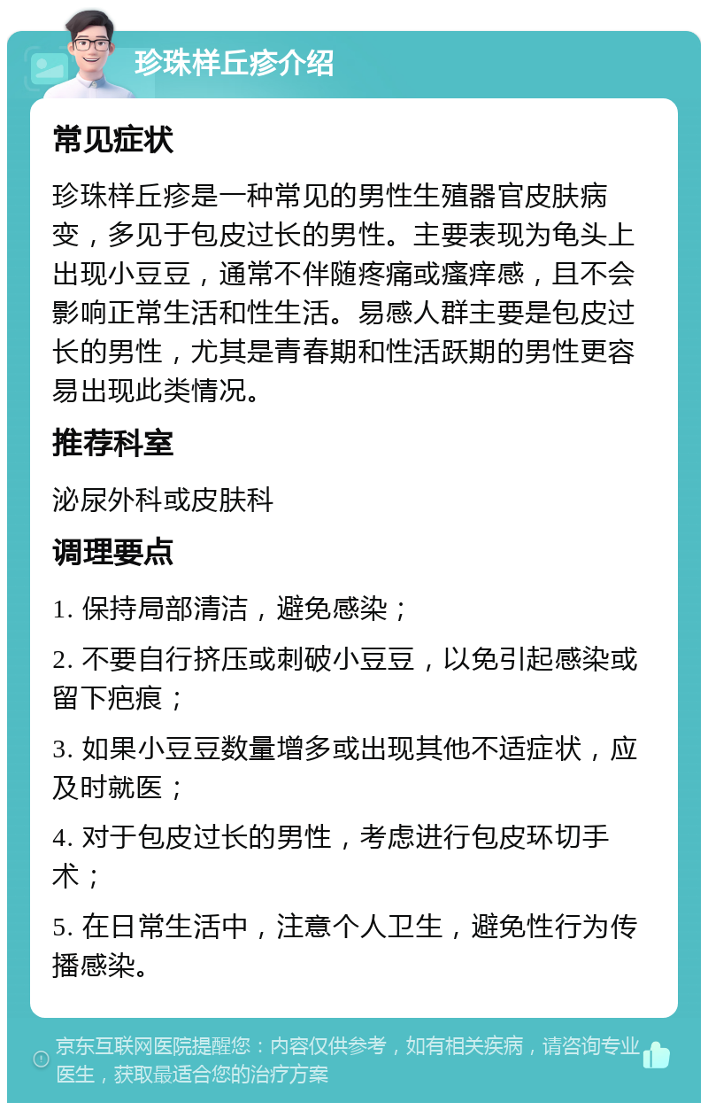 珍珠样丘疹介绍 常见症状 珍珠样丘疹是一种常见的男性生殖器官皮肤病变，多见于包皮过长的男性。主要表现为龟头上出现小豆豆，通常不伴随疼痛或瘙痒感，且不会影响正常生活和性生活。易感人群主要是包皮过长的男性，尤其是青春期和性活跃期的男性更容易出现此类情况。 推荐科室 泌尿外科或皮肤科 调理要点 1. 保持局部清洁，避免感染； 2. 不要自行挤压或刺破小豆豆，以免引起感染或留下疤痕； 3. 如果小豆豆数量增多或出现其他不适症状，应及时就医； 4. 对于包皮过长的男性，考虑进行包皮环切手术； 5. 在日常生活中，注意个人卫生，避免性行为传播感染。