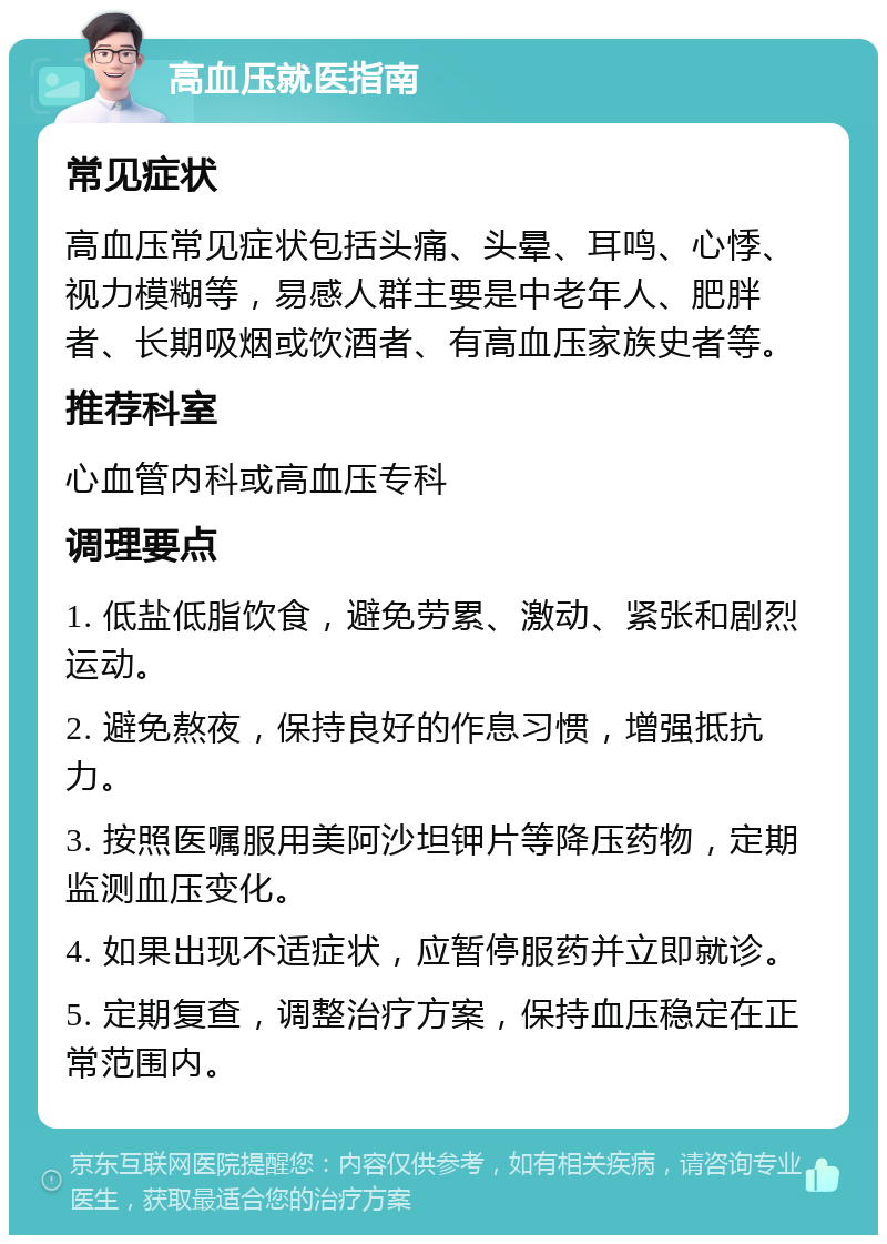 高血压就医指南 常见症状 高血压常见症状包括头痛、头晕、耳鸣、心悸、视力模糊等，易感人群主要是中老年人、肥胖者、长期吸烟或饮酒者、有高血压家族史者等。 推荐科室 心血管内科或高血压专科 调理要点 1. 低盐低脂饮食，避免劳累、激动、紧张和剧烈运动。 2. 避免熬夜，保持良好的作息习惯，增强抵抗力。 3. 按照医嘱服用美阿沙坦钾片等降压药物，定期监测血压变化。 4. 如果出现不适症状，应暂停服药并立即就诊。 5. 定期复查，调整治疗方案，保持血压稳定在正常范围内。