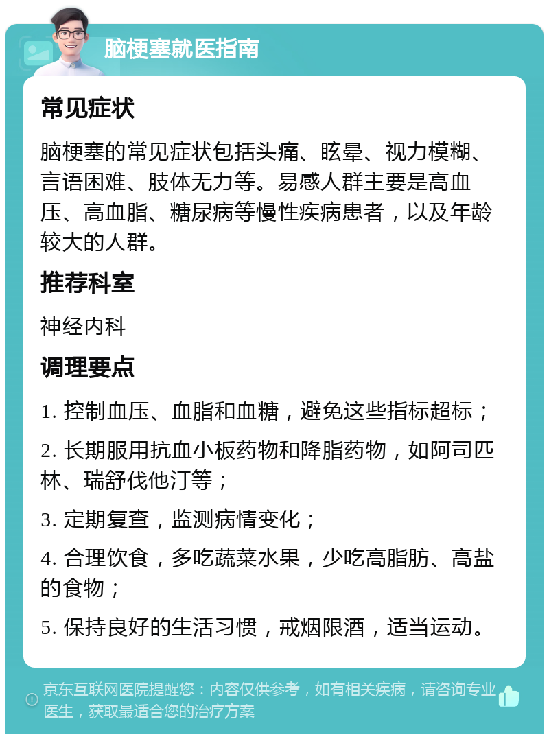 脑梗塞就医指南 常见症状 脑梗塞的常见症状包括头痛、眩晕、视力模糊、言语困难、肢体无力等。易感人群主要是高血压、高血脂、糖尿病等慢性疾病患者，以及年龄较大的人群。 推荐科室 神经内科 调理要点 1. 控制血压、血脂和血糖，避免这些指标超标； 2. 长期服用抗血小板药物和降脂药物，如阿司匹林、瑞舒伐他汀等； 3. 定期复查，监测病情变化； 4. 合理饮食，多吃蔬菜水果，少吃高脂肪、高盐的食物； 5. 保持良好的生活习惯，戒烟限酒，适当运动。