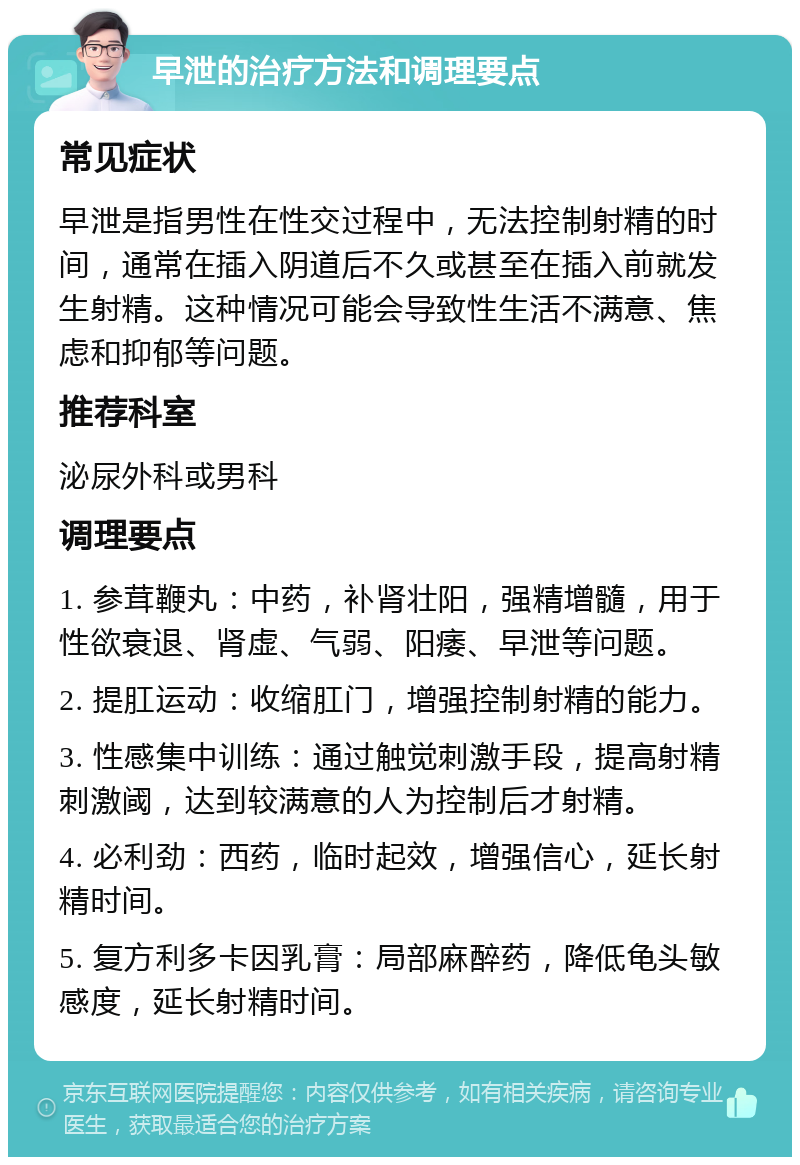 早泄的治疗方法和调理要点 常见症状 早泄是指男性在性交过程中，无法控制射精的时间，通常在插入阴道后不久或甚至在插入前就发生射精。这种情况可能会导致性生活不满意、焦虑和抑郁等问题。 推荐科室 泌尿外科或男科 调理要点 1. 参茸鞭丸：中药，补肾壮阳，强精增髓，用于性欲衰退、肾虚、气弱、阳痿、早泄等问题。 2. 提肛运动：收缩肛门，增强控制射精的能力。 3. 性感集中训练：通过触觉刺激手段，提高射精刺激阈，达到较满意的人为控制后才射精。 4. 必利劲：西药，临时起效，增强信心，延长射精时间。 5. 复方利多卡因乳膏：局部麻醉药，降低龟头敏感度，延长射精时间。