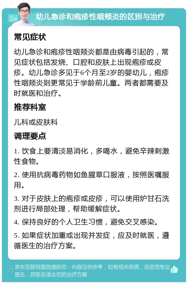 幼儿急诊和疱疹性咽颊炎的区别与治疗 常见症状 幼儿急诊和疱疹性咽颊炎都是由病毒引起的，常见症状包括发烧、口腔和皮肤上出现疱疹或皮疹。幼儿急诊多见于6个月至2岁的婴幼儿，疱疹性咽颊炎则更常见于学龄前儿童。两者都需要及时就医和治疗。 推荐科室 儿科或皮肤科 调理要点 1. 饮食上要清淡易消化，多喝水，避免辛辣刺激性食物。 2. 使用抗病毒药物如鱼腥草口服液，按照医嘱服用。 3. 对于皮肤上的疱疹或皮疹，可以使用炉甘石洗剂进行局部处理，帮助缓解症状。 4. 保持良好的个人卫生习惯，避免交叉感染。 5. 如果症状加重或出现并发症，应及时就医，遵循医生的治疗方案。