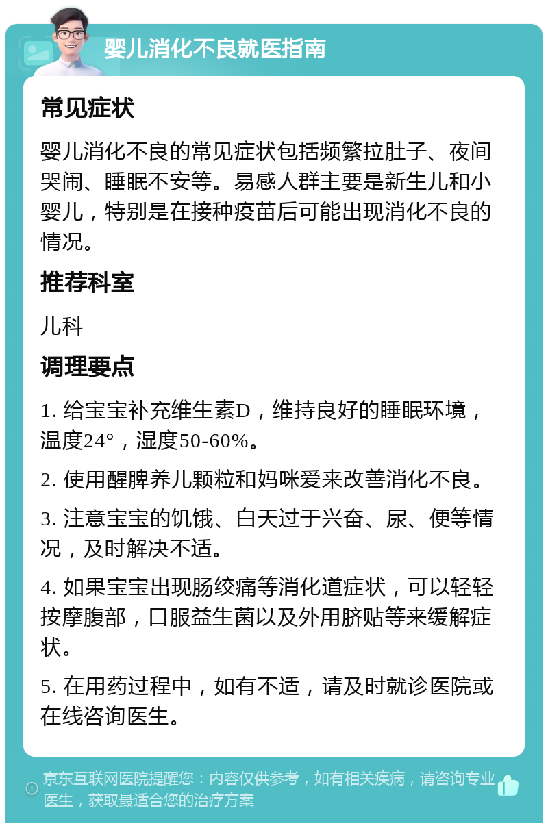 婴儿消化不良就医指南 常见症状 婴儿消化不良的常见症状包括频繁拉肚子、夜间哭闹、睡眠不安等。易感人群主要是新生儿和小婴儿，特别是在接种疫苗后可能出现消化不良的情况。 推荐科室 儿科 调理要点 1. 给宝宝补充维生素D，维持良好的睡眠环境，温度24°，湿度50-60%。 2. 使用醒脾养儿颗粒和妈咪爱来改善消化不良。 3. 注意宝宝的饥饿、白天过于兴奋、尿、便等情况，及时解决不适。 4. 如果宝宝出现肠绞痛等消化道症状，可以轻轻按摩腹部，口服益生菌以及外用脐贴等来缓解症状。 5. 在用药过程中，如有不适，请及时就诊医院或在线咨询医生。