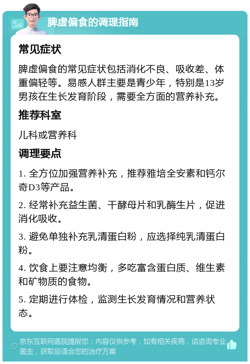 脾虚偏食的调理指南 常见症状 脾虚偏食的常见症状包括消化不良、吸收差、体重偏轻等。易感人群主要是青少年，特别是13岁男孩在生长发育阶段，需要全方面的营养补充。 推荐科室 儿科或营养科 调理要点 1. 全方位加强营养补充，推荐雅培全安素和钙尔奇D3等产品。 2. 经常补充益生菌、干酵母片和乳酶生片，促进消化吸收。 3. 避免单独补充乳清蛋白粉，应选择纯乳清蛋白粉。 4. 饮食上要注意均衡，多吃富含蛋白质、维生素和矿物质的食物。 5. 定期进行体检，监测生长发育情况和营养状态。