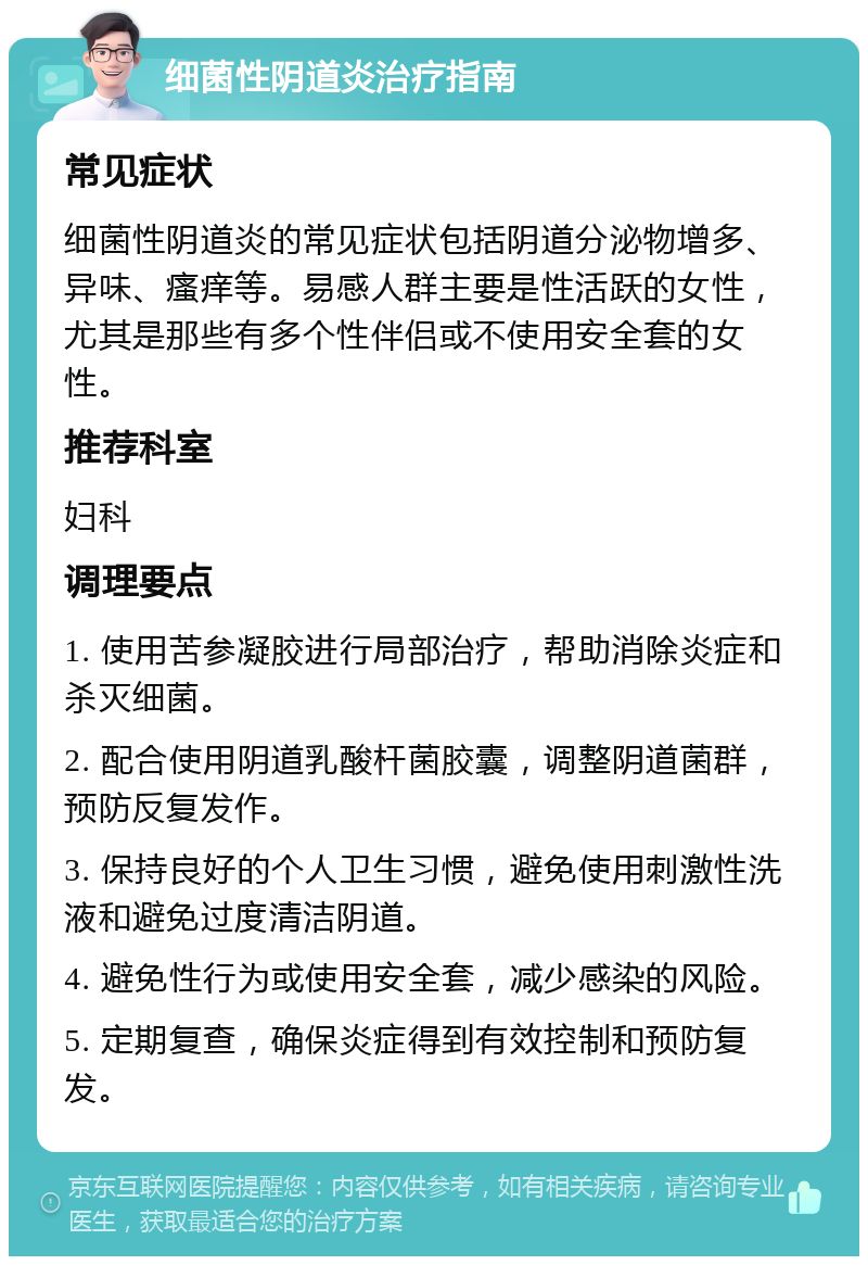 细菌性阴道炎治疗指南 常见症状 细菌性阴道炎的常见症状包括阴道分泌物增多、异味、瘙痒等。易感人群主要是性活跃的女性，尤其是那些有多个性伴侣或不使用安全套的女性。 推荐科室 妇科 调理要点 1. 使用苦参凝胶进行局部治疗，帮助消除炎症和杀灭细菌。 2. 配合使用阴道乳酸杆菌胶囊，调整阴道菌群，预防反复发作。 3. 保持良好的个人卫生习惯，避免使用刺激性洗液和避免过度清洁阴道。 4. 避免性行为或使用安全套，减少感染的风险。 5. 定期复查，确保炎症得到有效控制和预防复发。