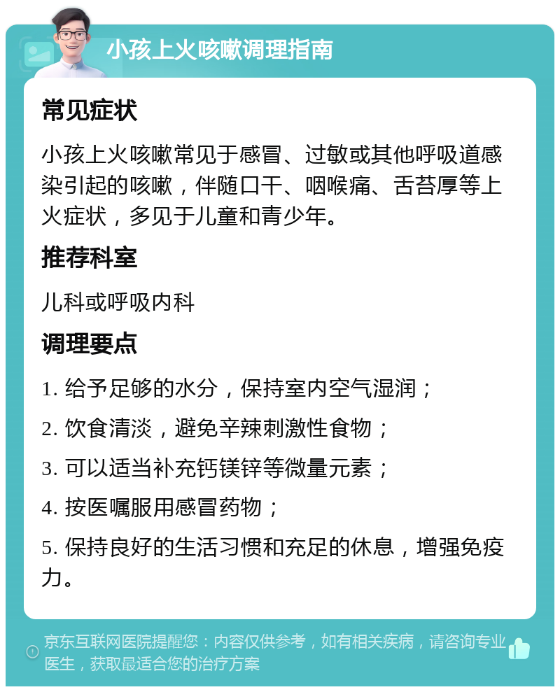 小孩上火咳嗽调理指南 常见症状 小孩上火咳嗽常见于感冒、过敏或其他呼吸道感染引起的咳嗽，伴随口干、咽喉痛、舌苔厚等上火症状，多见于儿童和青少年。 推荐科室 儿科或呼吸内科 调理要点 1. 给予足够的水分，保持室内空气湿润； 2. 饮食清淡，避免辛辣刺激性食物； 3. 可以适当补充钙镁锌等微量元素； 4. 按医嘱服用感冒药物； 5. 保持良好的生活习惯和充足的休息，增强免疫力。