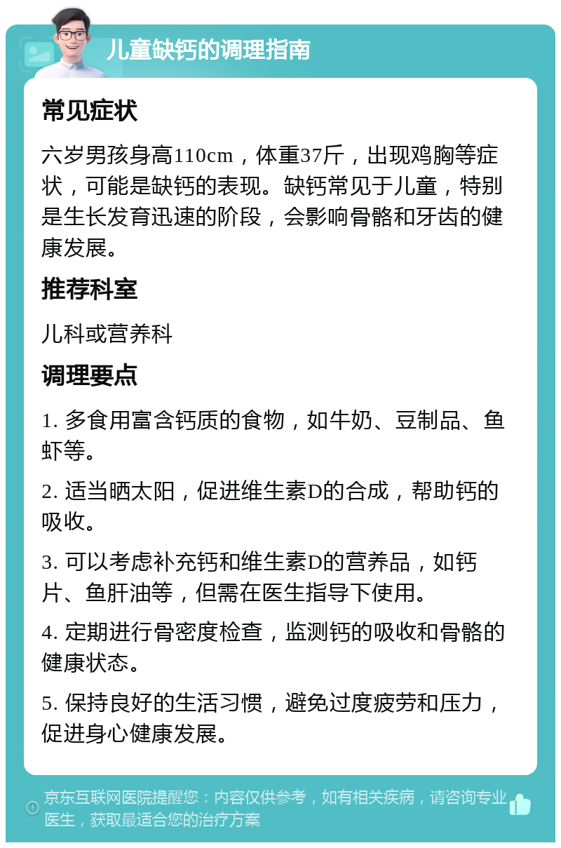 儿童缺钙的调理指南 常见症状 六岁男孩身高110cm，体重37斤，出现鸡胸等症状，可能是缺钙的表现。缺钙常见于儿童，特别是生长发育迅速的阶段，会影响骨骼和牙齿的健康发展。 推荐科室 儿科或营养科 调理要点 1. 多食用富含钙质的食物，如牛奶、豆制品、鱼虾等。 2. 适当晒太阳，促进维生素D的合成，帮助钙的吸收。 3. 可以考虑补充钙和维生素D的营养品，如钙片、鱼肝油等，但需在医生指导下使用。 4. 定期进行骨密度检查，监测钙的吸收和骨骼的健康状态。 5. 保持良好的生活习惯，避免过度疲劳和压力，促进身心健康发展。