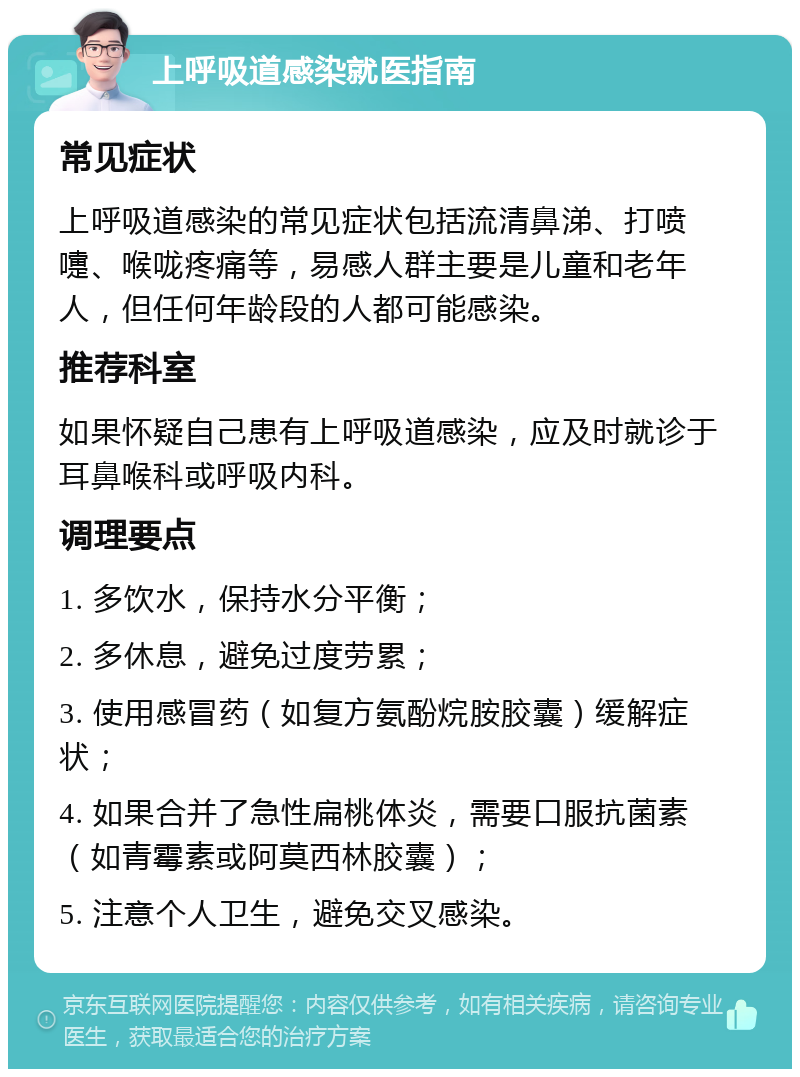 上呼吸道感染就医指南 常见症状 上呼吸道感染的常见症状包括流清鼻涕、打喷嚏、喉咙疼痛等，易感人群主要是儿童和老年人，但任何年龄段的人都可能感染。 推荐科室 如果怀疑自己患有上呼吸道感染，应及时就诊于耳鼻喉科或呼吸内科。 调理要点 1. 多饮水，保持水分平衡； 2. 多休息，避免过度劳累； 3. 使用感冒药（如复方氨酚烷胺胶囊）缓解症状； 4. 如果合并了急性扁桃体炎，需要口服抗菌素（如青霉素或阿莫西林胶囊）； 5. 注意个人卫生，避免交叉感染。