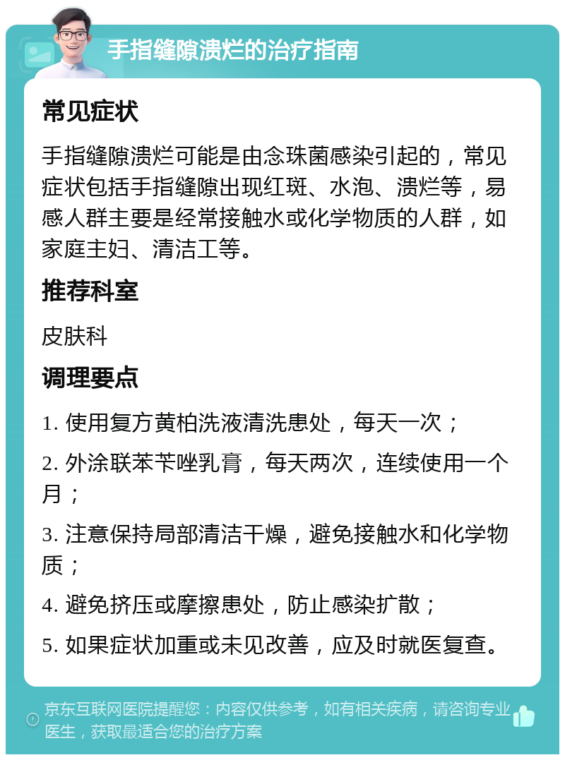 手指缝隙溃烂的治疗指南 常见症状 手指缝隙溃烂可能是由念珠菌感染引起的，常见症状包括手指缝隙出现红斑、水泡、溃烂等，易感人群主要是经常接触水或化学物质的人群，如家庭主妇、清洁工等。 推荐科室 皮肤科 调理要点 1. 使用复方黄柏洗液清洗患处，每天一次； 2. 外涂联苯苄唑乳膏，每天两次，连续使用一个月； 3. 注意保持局部清洁干燥，避免接触水和化学物质； 4. 避免挤压或摩擦患处，防止感染扩散； 5. 如果症状加重或未见改善，应及时就医复查。