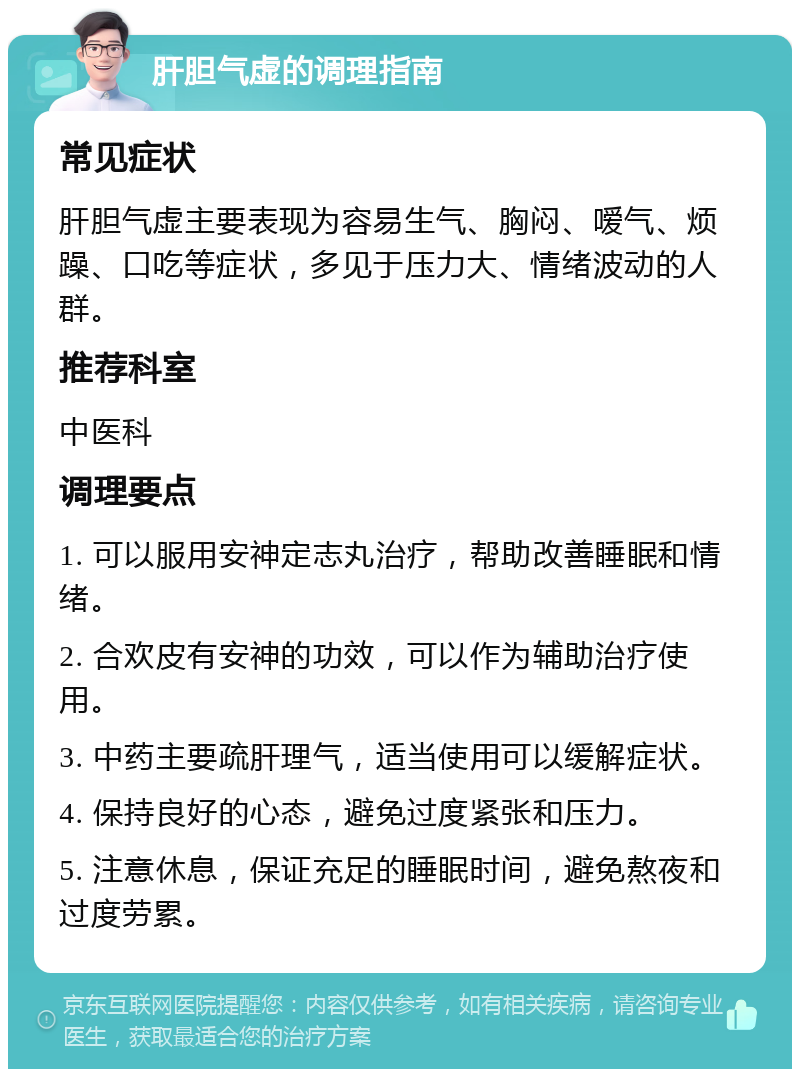 肝胆气虚的调理指南 常见症状 肝胆气虚主要表现为容易生气、胸闷、嗳气、烦躁、口吃等症状，多见于压力大、情绪波动的人群。 推荐科室 中医科 调理要点 1. 可以服用安神定志丸治疗，帮助改善睡眠和情绪。 2. 合欢皮有安神的功效，可以作为辅助治疗使用。 3. 中药主要疏肝理气，适当使用可以缓解症状。 4. 保持良好的心态，避免过度紧张和压力。 5. 注意休息，保证充足的睡眠时间，避免熬夜和过度劳累。