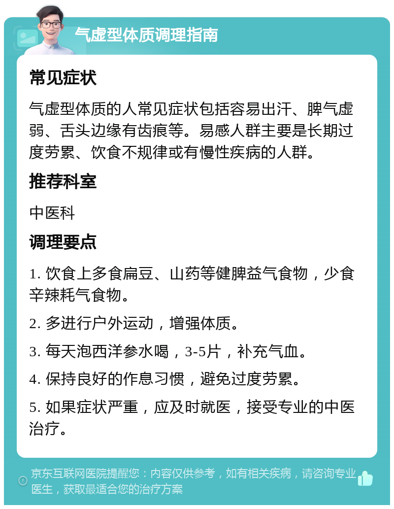 气虚型体质调理指南 常见症状 气虚型体质的人常见症状包括容易出汗、脾气虚弱、舌头边缘有齿痕等。易感人群主要是长期过度劳累、饮食不规律或有慢性疾病的人群。 推荐科室 中医科 调理要点 1. 饮食上多食扁豆、山药等健脾益气食物，少食辛辣耗气食物。 2. 多进行户外运动，增强体质。 3. 每天泡西洋参水喝，3-5片，补充气血。 4. 保持良好的作息习惯，避免过度劳累。 5. 如果症状严重，应及时就医，接受专业的中医治疗。