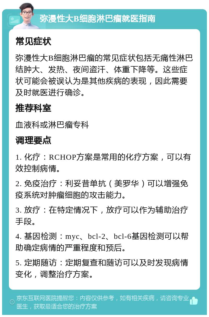 弥漫性大B细胞淋巴瘤就医指南 常见症状 弥漫性大B细胞淋巴瘤的常见症状包括无痛性淋巴结肿大、发热、夜间盗汗、体重下降等。这些症状可能会被误认为是其他疾病的表现，因此需要及时就医进行确诊。 推荐科室 血液科或淋巴瘤专科 调理要点 1. 化疗：RCHOP方案是常用的化疗方案，可以有效控制病情。 2. 免疫治疗：利妥昔单抗（美罗华）可以增强免疫系统对肿瘤细胞的攻击能力。 3. 放疗：在特定情况下，放疗可以作为辅助治疗手段。 4. 基因检测：myc、bcl-2、bcl-6基因检测可以帮助确定病情的严重程度和预后。 5. 定期随访：定期复查和随访可以及时发现病情变化，调整治疗方案。