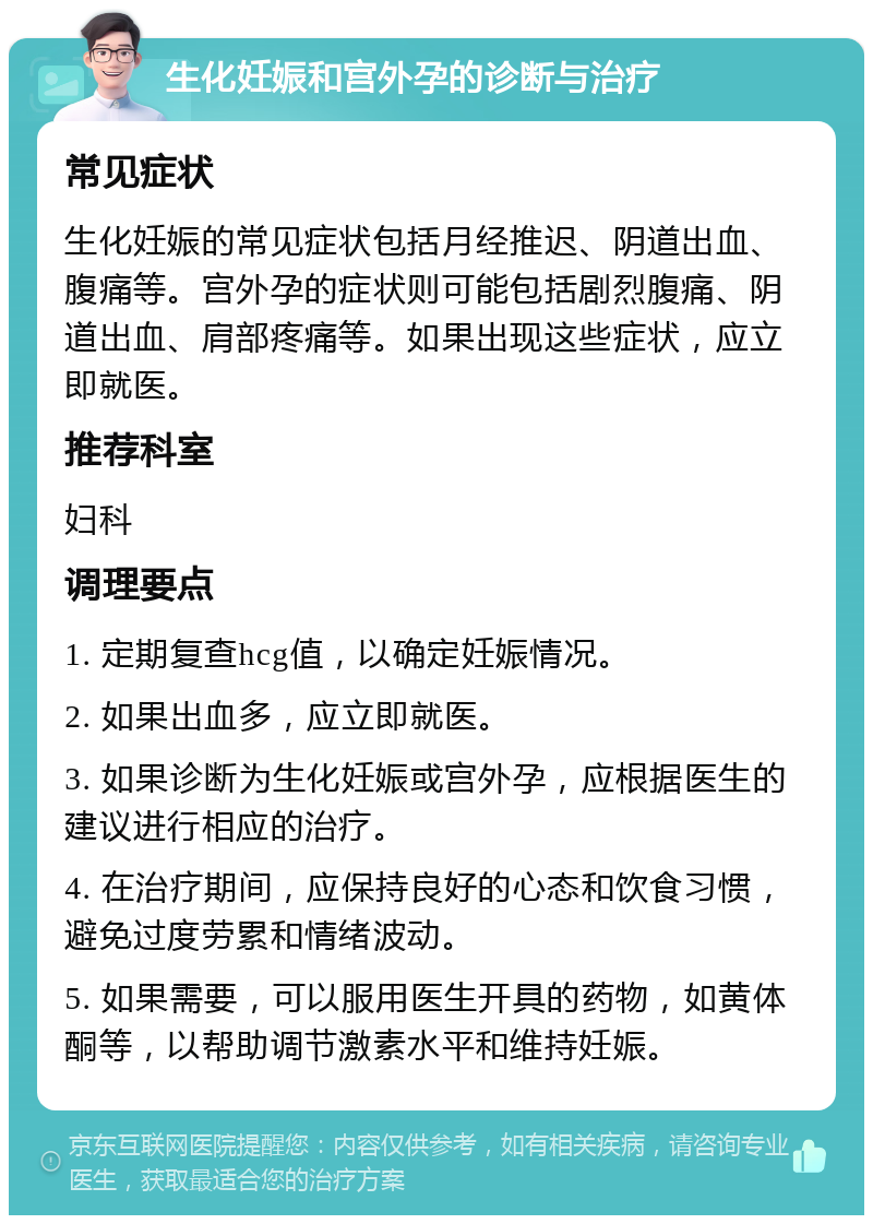 生化妊娠和宫外孕的诊断与治疗 常见症状 生化妊娠的常见症状包括月经推迟、阴道出血、腹痛等。宫外孕的症状则可能包括剧烈腹痛、阴道出血、肩部疼痛等。如果出现这些症状，应立即就医。 推荐科室 妇科 调理要点 1. 定期复查hcg值，以确定妊娠情况。 2. 如果出血多，应立即就医。 3. 如果诊断为生化妊娠或宫外孕，应根据医生的建议进行相应的治疗。 4. 在治疗期间，应保持良好的心态和饮食习惯，避免过度劳累和情绪波动。 5. 如果需要，可以服用医生开具的药物，如黄体酮等，以帮助调节激素水平和维持妊娠。