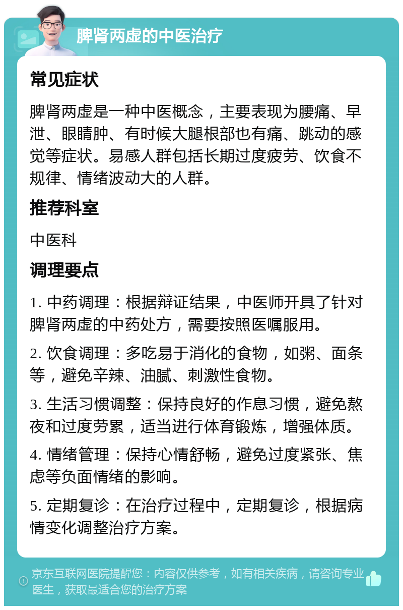 脾肾两虚的中医治疗 常见症状 脾肾两虚是一种中医概念，主要表现为腰痛、早泄、眼睛肿、有时候大腿根部也有痛、跳动的感觉等症状。易感人群包括长期过度疲劳、饮食不规律、情绪波动大的人群。 推荐科室 中医科 调理要点 1. 中药调理：根据辩证结果，中医师开具了针对脾肾两虚的中药处方，需要按照医嘱服用。 2. 饮食调理：多吃易于消化的食物，如粥、面条等，避免辛辣、油腻、刺激性食物。 3. 生活习惯调整：保持良好的作息习惯，避免熬夜和过度劳累，适当进行体育锻炼，增强体质。 4. 情绪管理：保持心情舒畅，避免过度紧张、焦虑等负面情绪的影响。 5. 定期复诊：在治疗过程中，定期复诊，根据病情变化调整治疗方案。