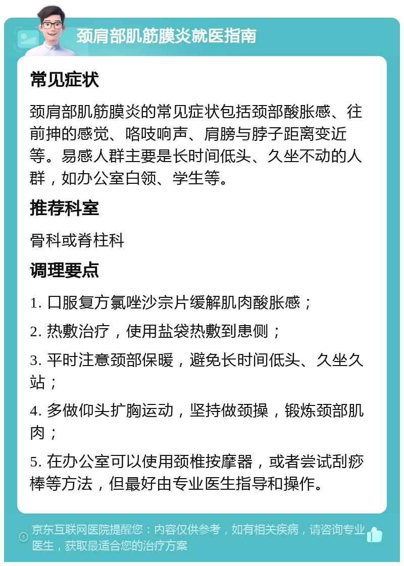 颈肩部肌筋膜炎就医指南 常见症状 颈肩部肌筋膜炎的常见症状包括颈部酸胀感、往前抻的感觉、咯吱响声、肩膀与脖子距离变近等。易感人群主要是长时间低头、久坐不动的人群，如办公室白领、学生等。 推荐科室 骨科或脊柱科 调理要点 1. 口服复方氯唑沙宗片缓解肌肉酸胀感； 2. 热敷治疗，使用盐袋热敷到患侧； 3. 平时注意颈部保暖，避免长时间低头、久坐久站； 4. 多做仰头扩胸运动，坚持做颈操，锻炼颈部肌肉； 5. 在办公室可以使用颈椎按摩器，或者尝试刮痧棒等方法，但最好由专业医生指导和操作。