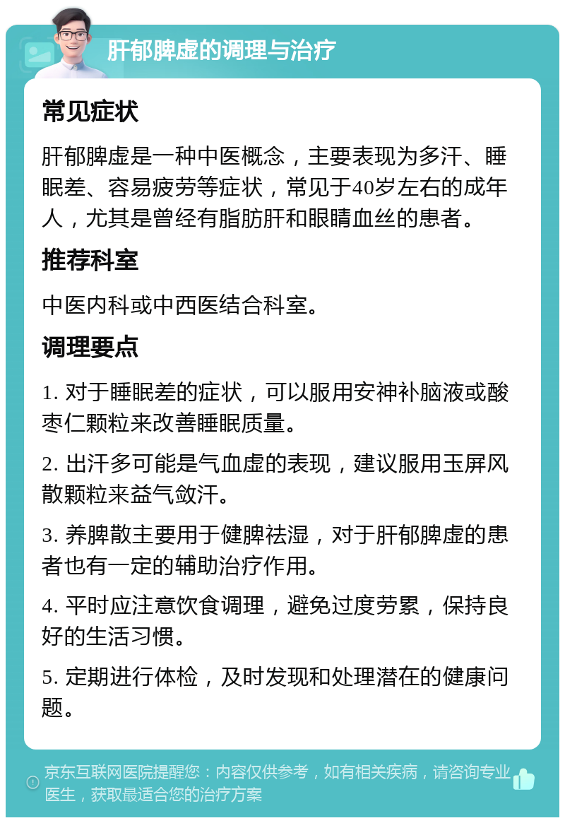 肝郁脾虚的调理与治疗 常见症状 肝郁脾虚是一种中医概念，主要表现为多汗、睡眠差、容易疲劳等症状，常见于40岁左右的成年人，尤其是曾经有脂肪肝和眼睛血丝的患者。 推荐科室 中医内科或中西医结合科室。 调理要点 1. 对于睡眠差的症状，可以服用安神补脑液或酸枣仁颗粒来改善睡眠质量。 2. 出汗多可能是气血虚的表现，建议服用玉屏风散颗粒来益气敛汗。 3. 养脾散主要用于健脾祛湿，对于肝郁脾虚的患者也有一定的辅助治疗作用。 4. 平时应注意饮食调理，避免过度劳累，保持良好的生活习惯。 5. 定期进行体检，及时发现和处理潜在的健康问题。