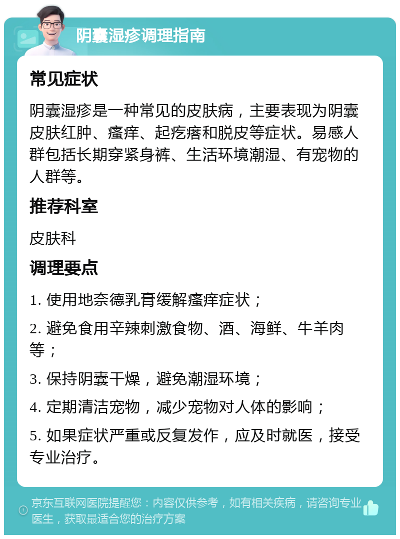 阴囊湿疹调理指南 常见症状 阴囊湿疹是一种常见的皮肤病，主要表现为阴囊皮肤红肿、瘙痒、起疙瘩和脱皮等症状。易感人群包括长期穿紧身裤、生活环境潮湿、有宠物的人群等。 推荐科室 皮肤科 调理要点 1. 使用地奈德乳膏缓解瘙痒症状； 2. 避免食用辛辣刺激食物、酒、海鲜、牛羊肉等； 3. 保持阴囊干燥，避免潮湿环境； 4. 定期清洁宠物，减少宠物对人体的影响； 5. 如果症状严重或反复发作，应及时就医，接受专业治疗。