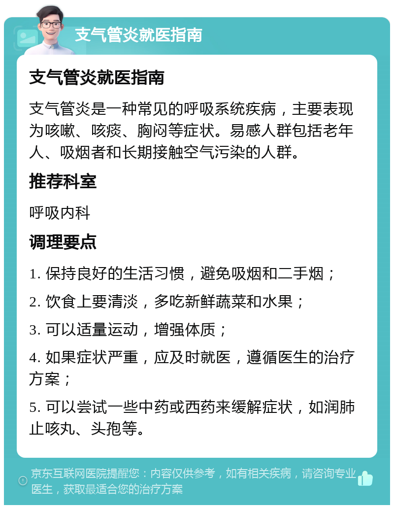 支气管炎就医指南 支气管炎就医指南 支气管炎是一种常见的呼吸系统疾病，主要表现为咳嗽、咳痰、胸闷等症状。易感人群包括老年人、吸烟者和长期接触空气污染的人群。 推荐科室 呼吸内科 调理要点 1. 保持良好的生活习惯，避免吸烟和二手烟； 2. 饮食上要清淡，多吃新鲜蔬菜和水果； 3. 可以适量运动，增强体质； 4. 如果症状严重，应及时就医，遵循医生的治疗方案； 5. 可以尝试一些中药或西药来缓解症状，如润肺止咳丸、头孢等。