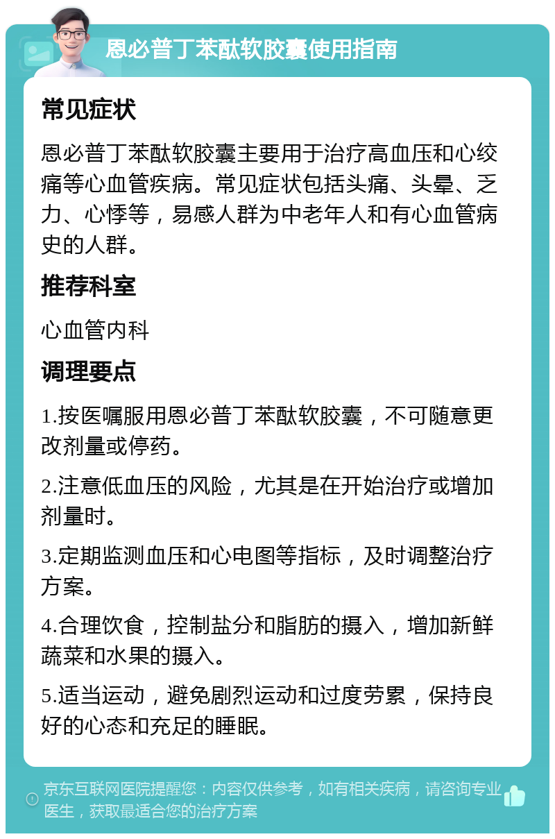 恩必普丁苯酞软胶囊使用指南 常见症状 恩必普丁苯酞软胶囊主要用于治疗高血压和心绞痛等心血管疾病。常见症状包括头痛、头晕、乏力、心悸等，易感人群为中老年人和有心血管病史的人群。 推荐科室 心血管内科 调理要点 1.按医嘱服用恩必普丁苯酞软胶囊，不可随意更改剂量或停药。 2.注意低血压的风险，尤其是在开始治疗或增加剂量时。 3.定期监测血压和心电图等指标，及时调整治疗方案。 4.合理饮食，控制盐分和脂肪的摄入，增加新鲜蔬菜和水果的摄入。 5.适当运动，避免剧烈运动和过度劳累，保持良好的心态和充足的睡眠。