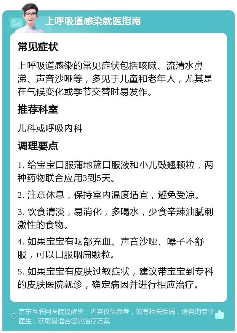 上呼吸道感染就医指南 常见症状 上呼吸道感染的常见症状包括咳嗽、流清水鼻涕、声音沙哑等，多见于儿童和老年人，尤其是在气候变化或季节交替时易发作。 推荐科室 儿科或呼吸内科 调理要点 1. 给宝宝口服蒲地蓝口服液和小儿豉翘颗粒，两种药物联合应用3到5天。 2. 注意休息，保持室内温度适宜，避免受凉。 3. 饮食清淡，易消化，多喝水，少食辛辣油腻刺激性的食物。 4. 如果宝宝有咽部充血、声音沙哑、嗓子不舒服，可以口服咽扁颗粒。 5. 如果宝宝有皮肤过敏症状，建议带宝宝到专科的皮肤医院就诊，确定病因并进行相应治疗。